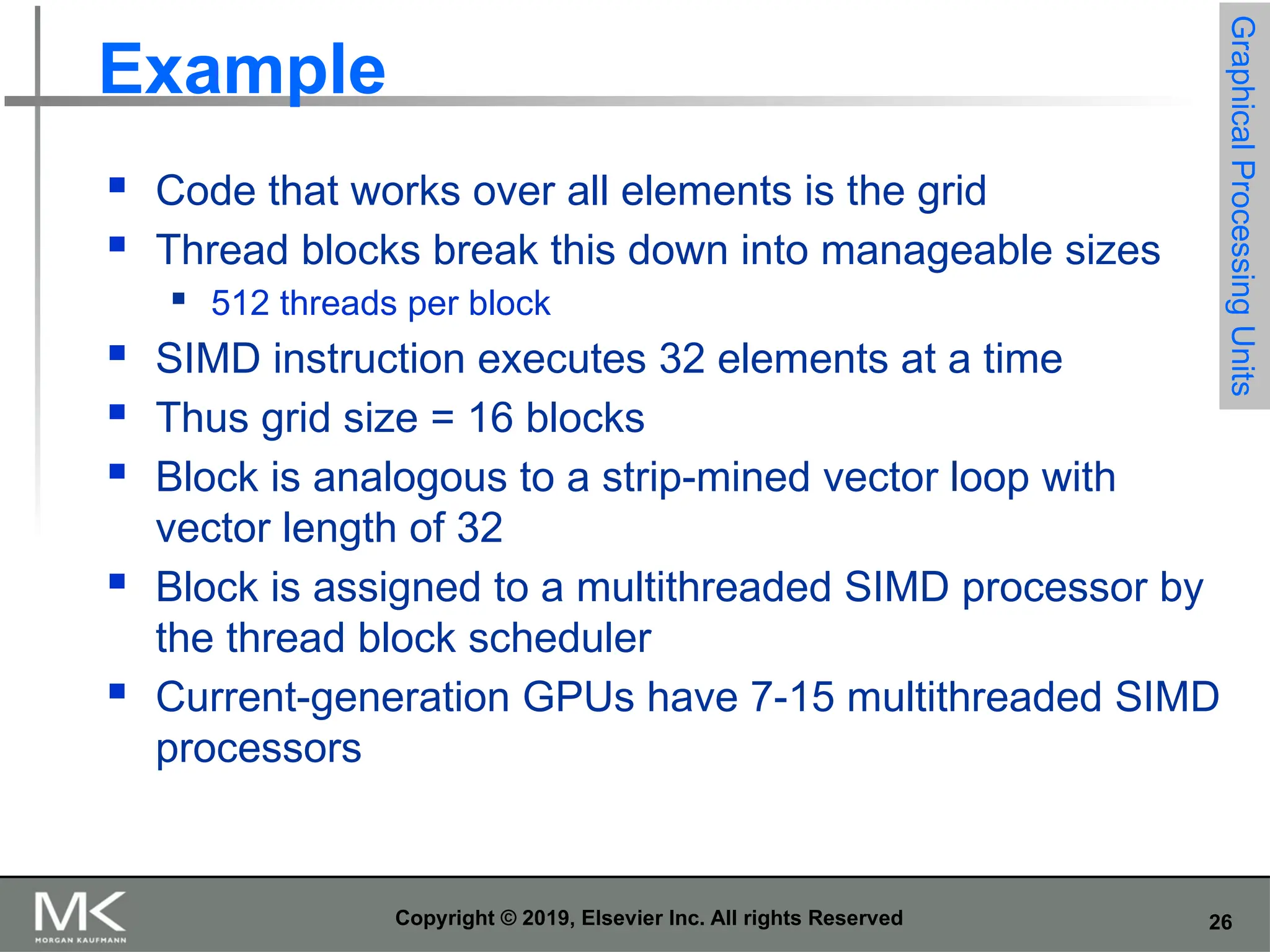 26 Copyright © 2019, Elsevier Inc. All rights Reserved Example  Code that works over all elements is the grid  Thread blocks break this down into manageable sizes  512 threads per block  SIMD instruction executes 32 elements at a time  Thus grid size = 16 blocks  Block is analogous to a strip-mined vector loop with vector length of 32  Block is assigned to a multithreaded SIMD processor by the thread block scheduler  Current-generation GPUs have 7-15 multithreaded SIMD processors Graphical Processing Units 