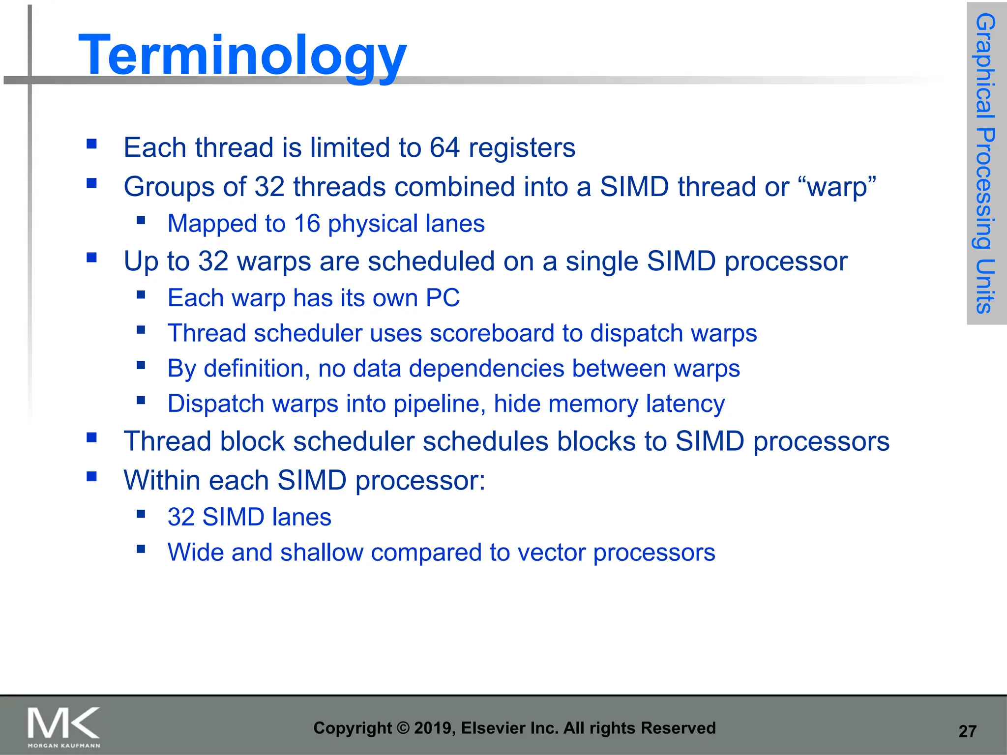 27 Copyright © 2019, Elsevier Inc. All rights Reserved Terminology  Each thread is limited to 64 registers  Groups of 32 threads combined into a SIMD thread or “warp”  Mapped to 16 physical lanes  Up to 32 warps are scheduled on a single SIMD processor  Each warp has its own PC  Thread scheduler uses scoreboard to dispatch warps  By definition, no data dependencies between warps  Dispatch warps into pipeline, hide memory latency  Thread block scheduler schedules blocks to SIMD processors  Within each SIMD processor:  32 SIMD lanes  Wide and shallow compared to vector processors Graphical Processing Units 