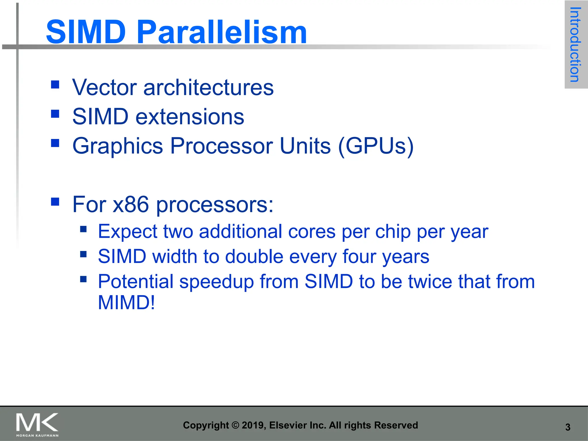 3 Copyright © 2019, Elsevier Inc. All rights Reserved SIMD Parallelism  Vector architectures  SIMD extensions  Graphics Processor Units (GPUs)  For x86 processors:  Expect two additional cores per chip per year  SIMD width to double every four years  Potential speedup from SIMD to be twice that from MIMD! Introduction 