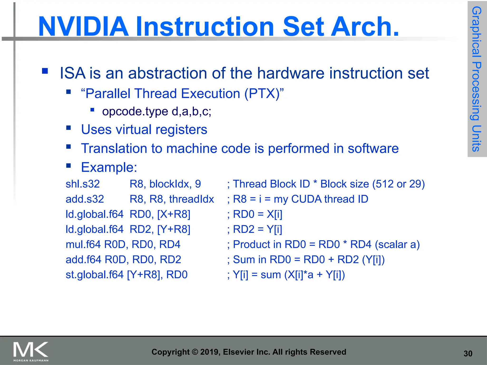 30 Copyright © 2019, Elsevier Inc. All rights Reserved NVIDIA Instruction Set Arch.  ISA is an abstraction of the hardware instruction set  “Parallel Thread Execution (PTX)”  opcode.type d,a,b,c;  Uses virtual registers  Translation to machine code is performed in software  Example: shl.s32 R8, blockIdx, 9 ; Thread Block ID * Block size (512 or 29) add.s32 R8, R8, threadIdx ; R8 = i = my CUDA thread ID ld.global.f64 RD0, [X+R8] ; RD0 = X[i] ld.global.f64 RD2, [Y+R8] ; RD2 = Y[i] mul.f64 R0D, RD0, RD4 ; Product in RD0 = RD0 * RD4 (scalar a) add.f64 R0D, RD0, RD2 ; Sum in RD0 = RD0 + RD2 (Y[i]) st.global.f64 [Y+R8], RD0 ; Y[i] = sum (X[i]*a + Y[i]) Graphical Processing Units 
