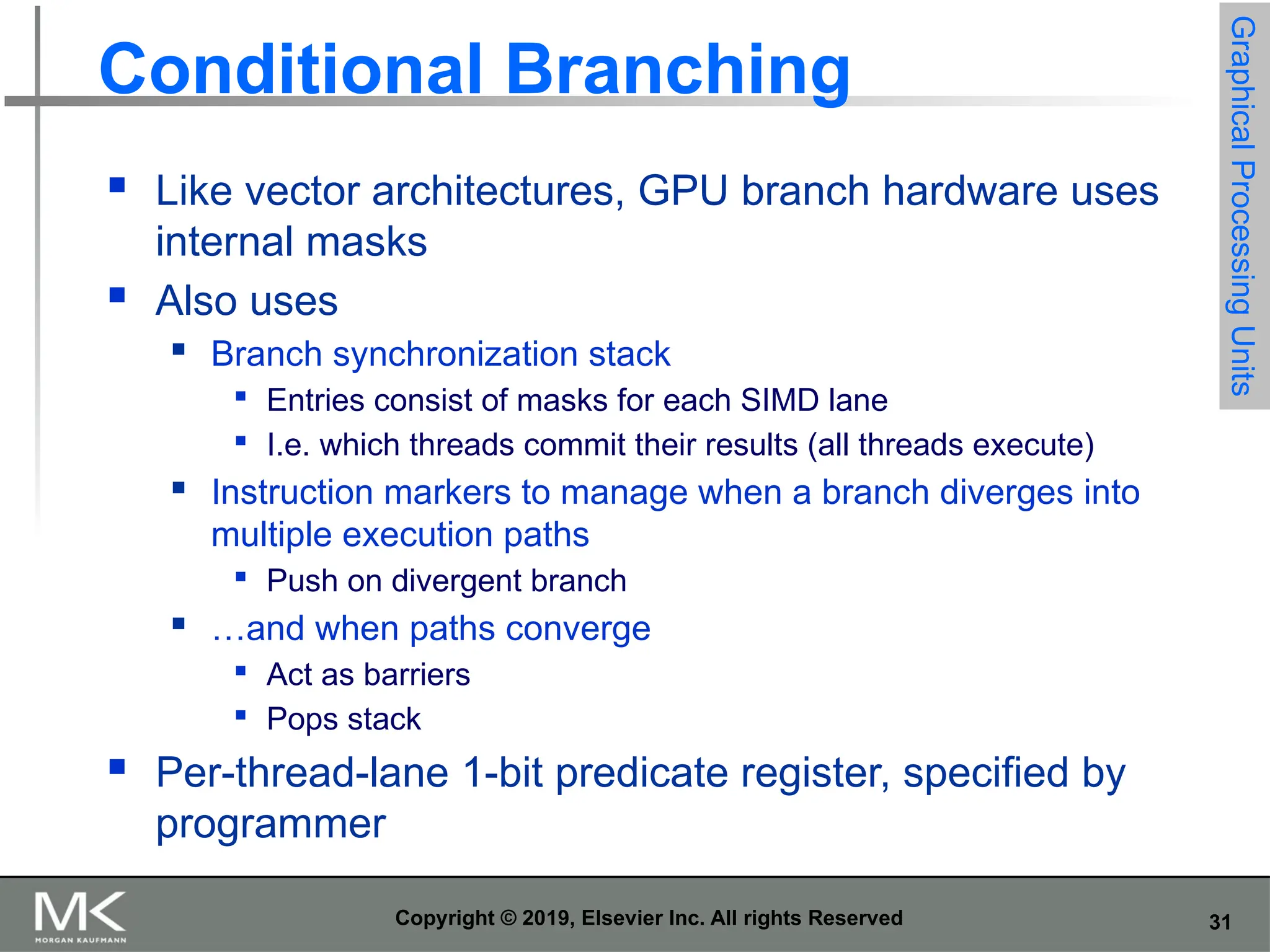 31 Copyright © 2019, Elsevier Inc. All rights Reserved Conditional Branching  Like vector architectures, GPU branch hardware uses internal masks  Also uses  Branch synchronization stack  Entries consist of masks for each SIMD lane  I.e. which threads commit their results (all threads execute)  Instruction markers to manage when a branch diverges into multiple execution paths  Push on divergent branch  …and when paths converge  Act as barriers  Pops stack  Per-thread-lane 1-bit predicate register, specified by programmer Graphical Processing Units 