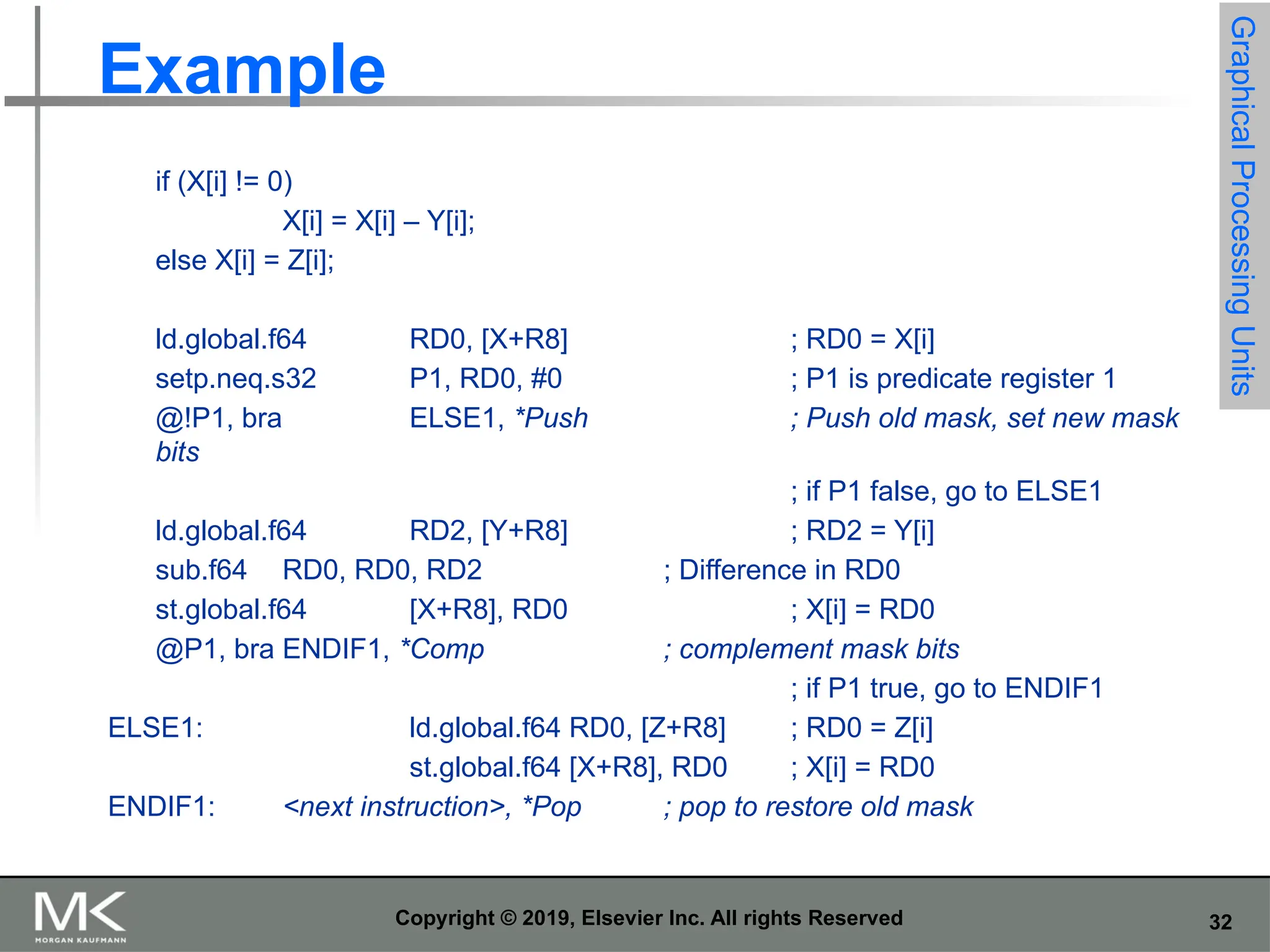 32 Copyright © 2019, Elsevier Inc. All rights Reserved Example if (X[i] != 0) X[i] = X[i] – Y[i]; else X[i] = Z[i]; ld.global.f64 RD0, [X+R8] ; RD0 = X[i] setp.neq.s32 P1, RD0, #0 ; P1 is predicate register 1 @!P1, bra ELSE1, *Push ; Push old mask, set new mask bits ; if P1 false, go to ELSE1 ld.global.f64 RD2, [Y+R8] ; RD2 = Y[i] sub.f64 RD0, RD0, RD2 ; Difference in RD0 st.global.f64 [X+R8], RD0 ; X[i] = RD0 @P1, bra ENDIF1, *Comp ; complement mask bits ; if P1 true, go to ENDIF1 ELSE1: ld.global.f64 RD0, [Z+R8] ; RD0 = Z[i] st.global.f64 [X+R8], RD0 ; X[i] = RD0 ENDIF1: <next instruction>, *Pop ; pop to restore old mask Graphical Processing Units 