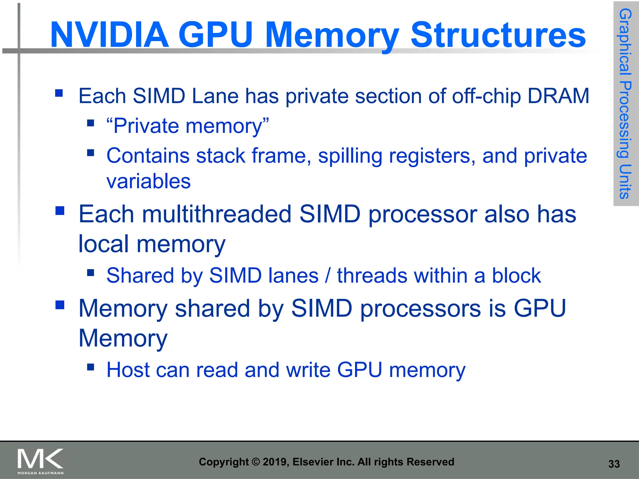 33 Copyright © 2019, Elsevier Inc. All rights Reserved NVIDIA GPU Memory Structures  Each SIMD Lane has private section of off-chip DRAM  “Private memory”  Contains stack frame, spilling registers, and private variables  Each multithreaded SIMD processor also has local memory  Shared by SIMD lanes / threads within a block  Memory shared by SIMD processors is GPU Memory  Host can read and write GPU memory Graphical Processing Units 