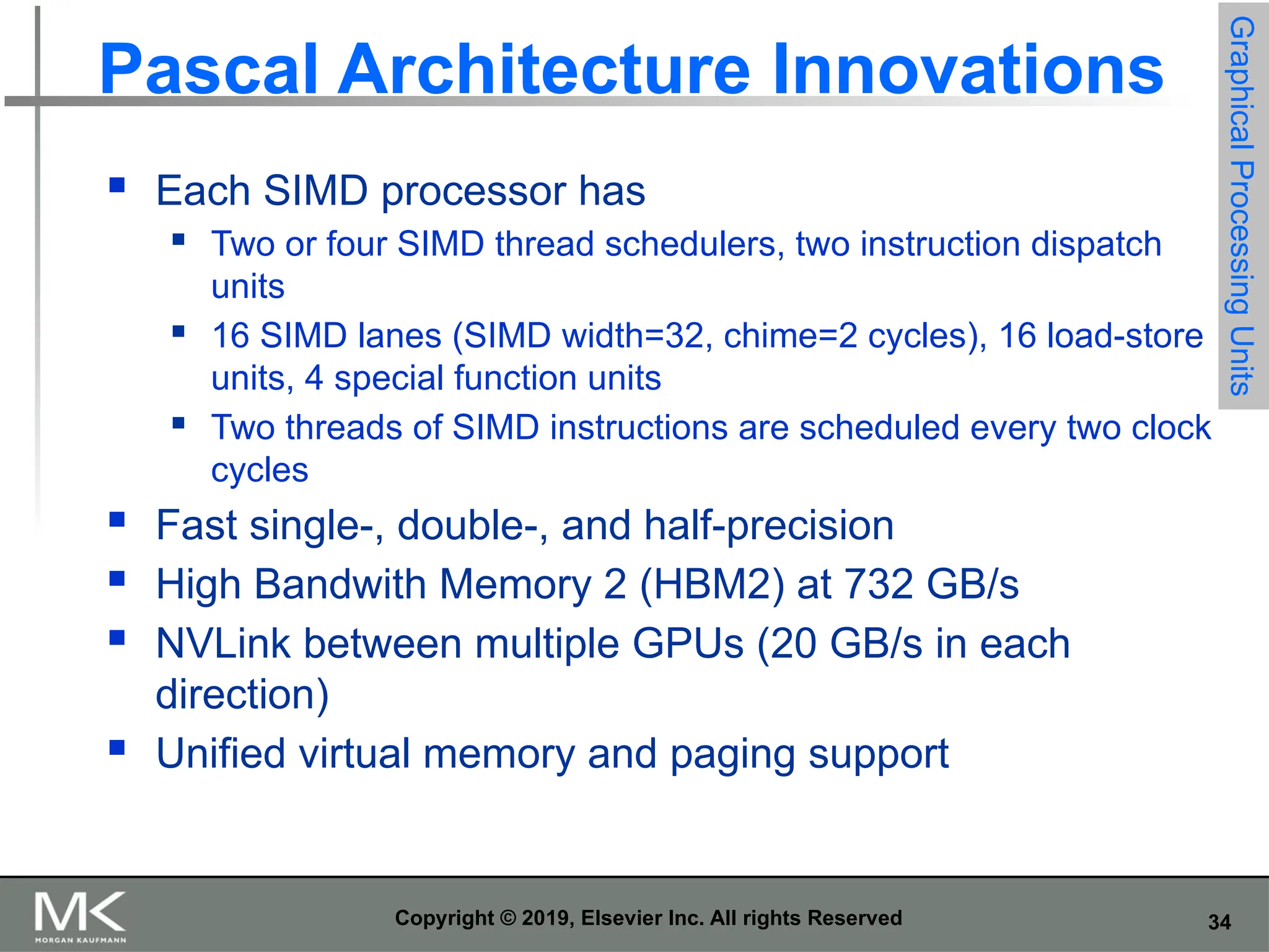 34 Copyright © 2019, Elsevier Inc. All rights Reserved Pascal Architecture Innovations  Each SIMD processor has  Two or four SIMD thread schedulers, two instruction dispatch units  16 SIMD lanes (SIMD width=32, chime=2 cycles), 16 load-store units, 4 special function units  Two threads of SIMD instructions are scheduled every two clock cycles  Fast single-, double-, and half-precision  High Bandwith Memory 2 (HBM2) at 732 GB/s  NVLink between multiple GPUs (20 GB/s in each direction)  Unified virtual memory and paging support Graphical Processing Units 