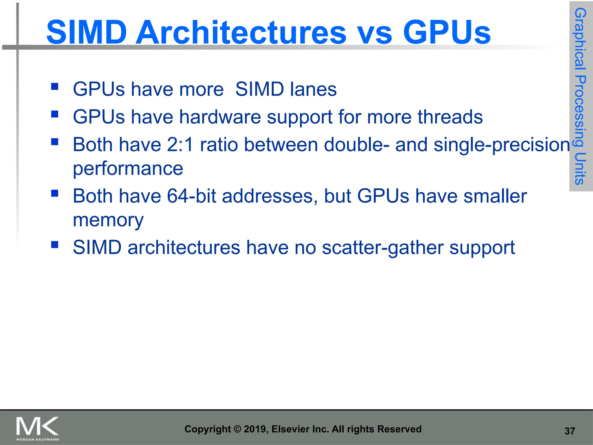 37 Copyright © 2019, Elsevier Inc. All rights Reserved SIMD Architectures vs GPUs  GPUs have more SIMD lanes  GPUs have hardware support for more threads  Both have 2:1 ratio between double- and single-precision performance  Both have 64-bit addresses, but GPUs have smaller memory  SIMD architectures have no scatter-gather support Graphical Processing Units 