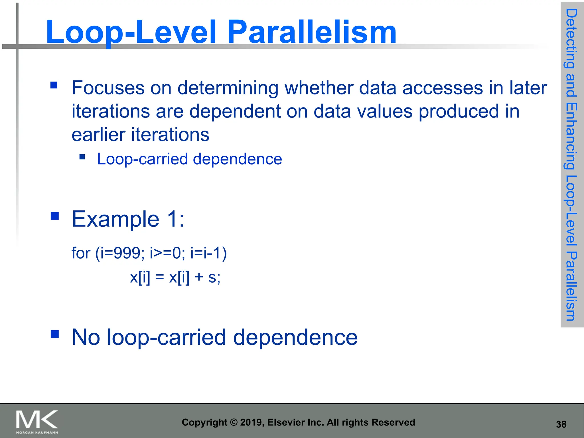38 Copyright © 2019, Elsevier Inc. All rights Reserved Loop-Level Parallelism  Focuses on determining whether data accesses in later iterations are dependent on data values produced in earlier iterations  Loop-carried dependence  Example 1: for (i=999; i>=0; i=i-1) x[i] = x[i] + s;  No loop-carried dependence Detecting and Enhancing Loop-Level Parallelism 