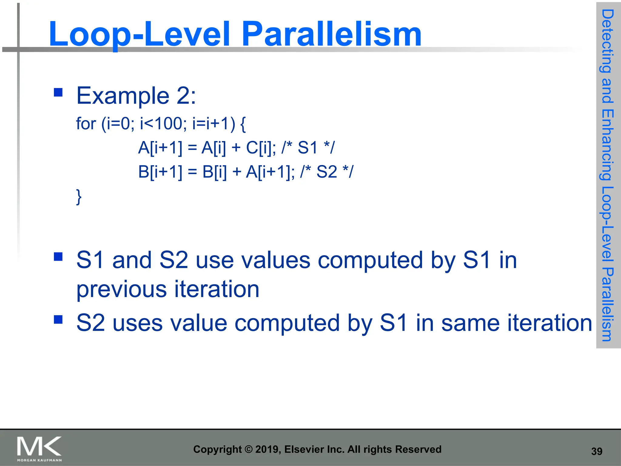 39 Copyright © 2019, Elsevier Inc. All rights Reserved Loop-Level Parallelism  Example 2: for (i=0; i<100; i=i+1) { A[i+1] = A[i] + C[i]; /* S1 */ B[i+1] = B[i] + A[i+1]; /* S2 */ }  S1 and S2 use values computed by S1 in previous iteration  S2 uses value computed by S1 in same iteration Detecting and Enhancing Loop-Level Parallelism 