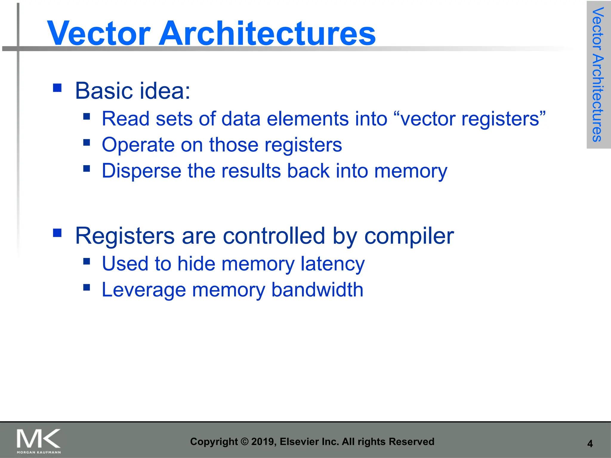 4 Copyright © 2019, Elsevier Inc. All rights Reserved Vector Architectures  Basic idea:  Read sets of data elements into “vector registers”  Operate on those registers  Disperse the results back into memory  Registers are controlled by compiler  Used to hide memory latency  Leverage memory bandwidth Vector Architectures 
