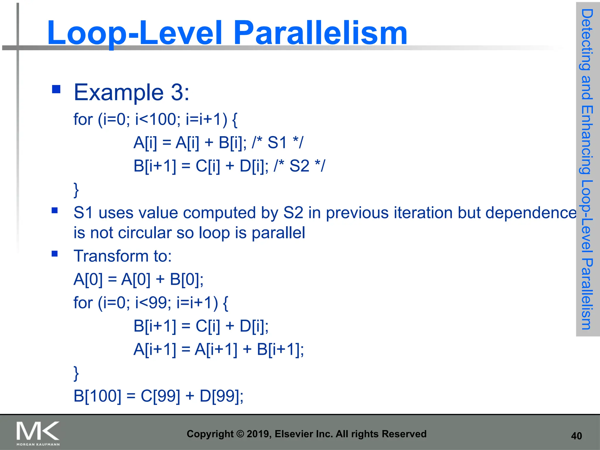 40 Copyright © 2019, Elsevier Inc. All rights Reserved Loop-Level Parallelism  Example 3: for (i=0; i<100; i=i+1) { A[i] = A[i] + B[i]; /* S1 */ B[i+1] = C[i] + D[i]; /* S2 */ }  S1 uses value computed by S2 in previous iteration but dependence is not circular so loop is parallel  Transform to: A[0] = A[0] + B[0]; for (i=0; i<99; i=i+1) { B[i+1] = C[i] + D[i]; A[i+1] = A[i+1] + B[i+1]; } B[100] = C[99] + D[99]; Detecting and Enhancing Loop-Level Parallelism 