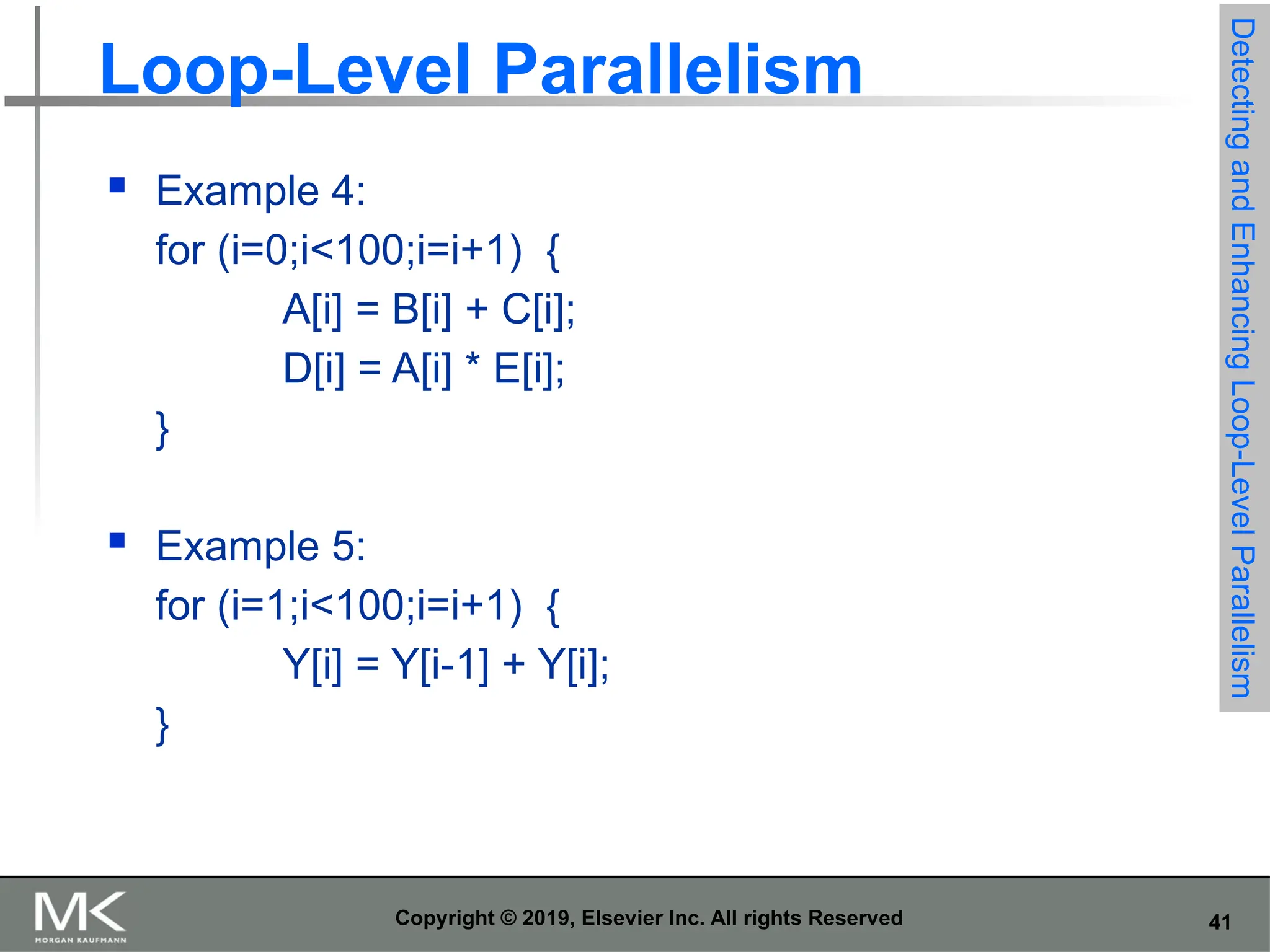 41 Copyright © 2019, Elsevier Inc. All rights Reserved Loop-Level Parallelism  Example 4: for (i=0;i<100;i=i+1) { A[i] = B[i] + C[i]; D[i] = A[i] * E[i]; }  Example 5: for (i=1;i<100;i=i+1) { Y[i] = Y[i-1] + Y[i]; } Detecting and Enhancing Loop-Level Parallelism 
