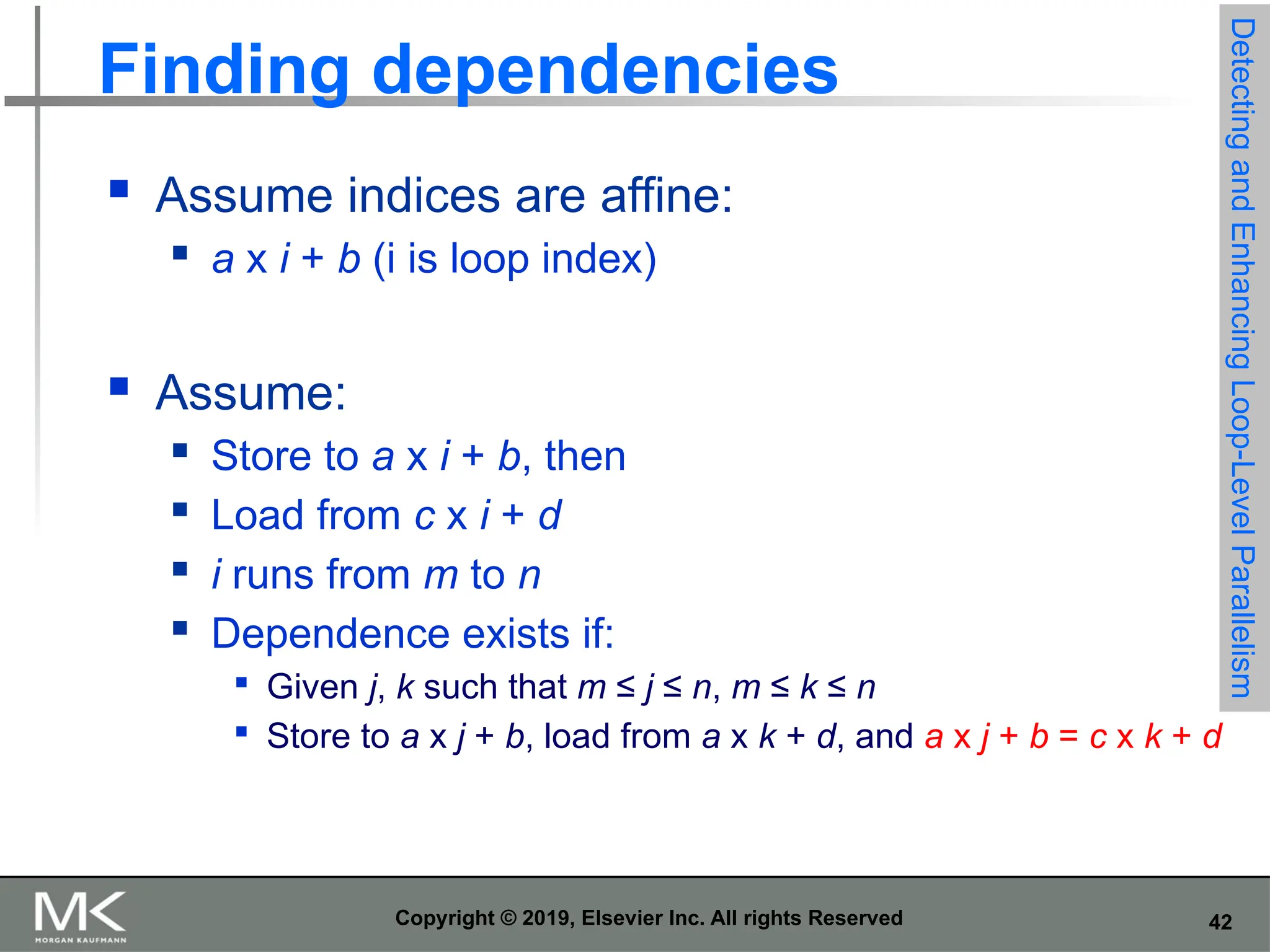 42 Copyright © 2019, Elsevier Inc. All rights Reserved Finding dependencies  Assume indices are affine:  a x i + b (i is loop index)  Assume:  Store to a x i + b, then  Load from c x i + d  i runs from m to n  Dependence exists if:  Given j, k such that m ≤ j ≤ n, m ≤ k ≤ n  Store to a x j + b, load from a x k + d, and a x j + b = c x k + d Detecting and Enhancing Loop-Level Parallelism 