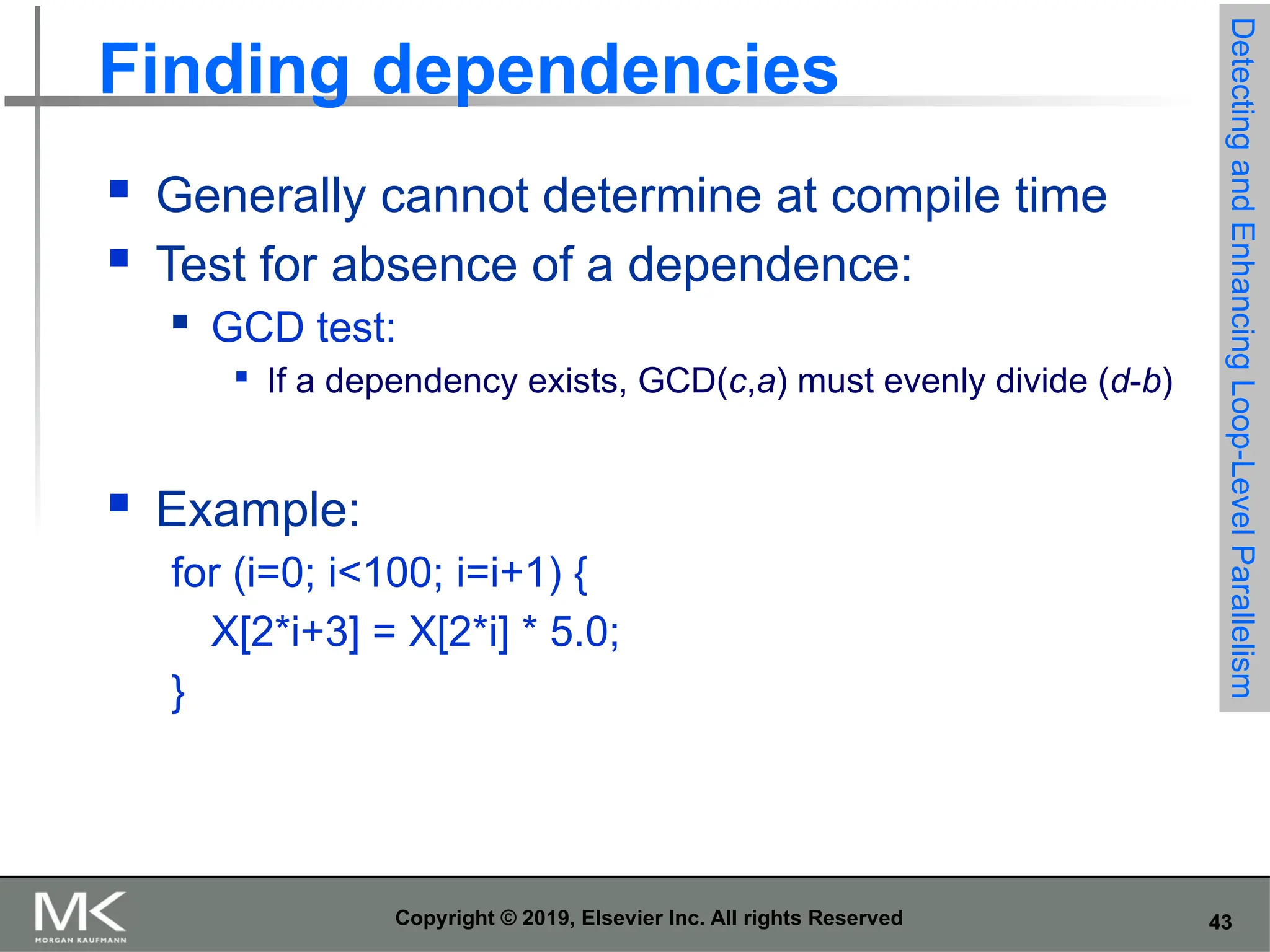 43 Copyright © 2019, Elsevier Inc. All rights Reserved Finding dependencies  Generally cannot determine at compile time  Test for absence of a dependence:  GCD test:  If a dependency exists, GCD(c,a) must evenly divide (d-b)  Example: for (i=0; i<100; i=i+1) { X[2*i+3] = X[2*i] * 5.0; } Detecting and Enhancing Loop-Level Parallelism 