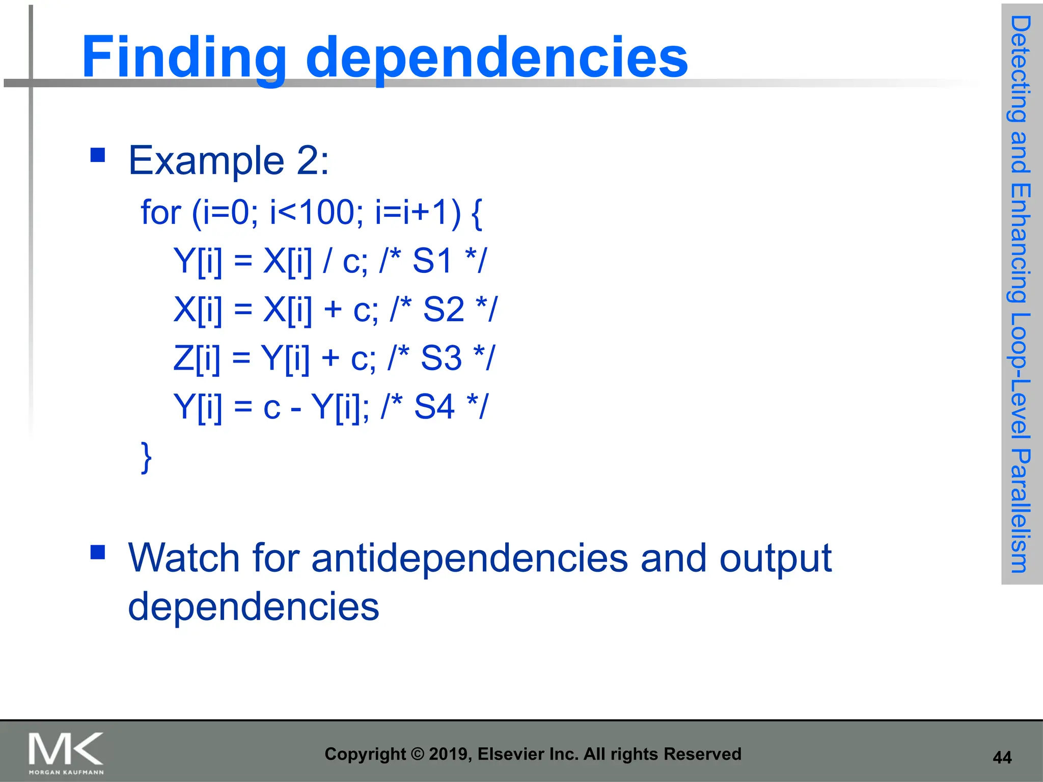 44 Copyright © 2019, Elsevier Inc. All rights Reserved Finding dependencies  Example 2: for (i=0; i<100; i=i+1) { Y[i] = X[i] / c; /* S1 */ X[i] = X[i] + c; /* S2 */ Z[i] = Y[i] + c; /* S3 */ Y[i] = c - Y[i]; /* S4 */ }  Watch for antidependencies and output dependencies Detecting and Enhancing Loop-Level Parallelism 