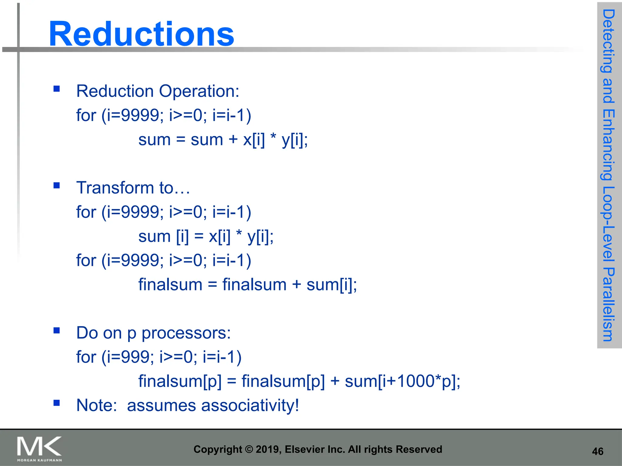46 Copyright © 2019, Elsevier Inc. All rights Reserved Reductions  Reduction Operation: for (i=9999; i>=0; i=i-1) sum = sum + x[i] * y[i];  Transform to… for (i=9999; i>=0; i=i-1) sum [i] = x[i] * y[i]; for (i=9999; i>=0; i=i-1) finalsum = finalsum + sum[i];  Do on p processors: for (i=999; i>=0; i=i-1) finalsum[p] = finalsum[p] + sum[i+1000*p];  Note: assumes associativity! Detecting and Enhancing Loop-Level Parallelism 