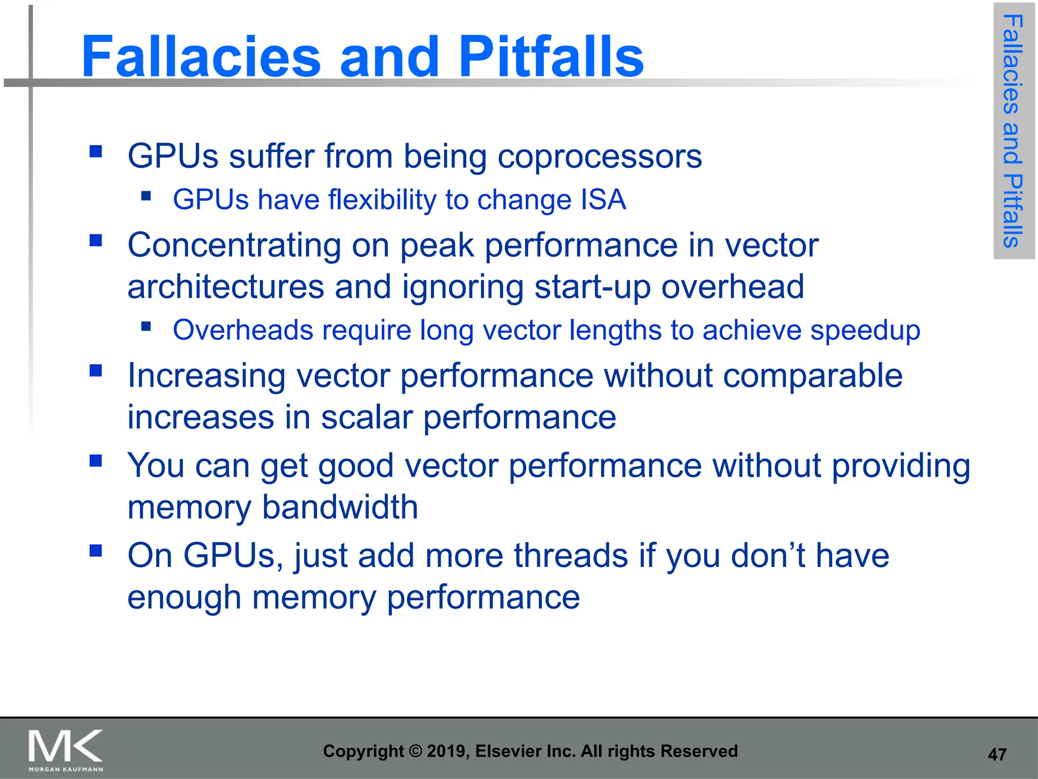 47 Copyright © 2019, Elsevier Inc. All rights Reserved Fallacies and Pitfalls  GPUs suffer from being coprocessors  GPUs have flexibility to change ISA  Concentrating on peak performance in vector architectures and ignoring start-up overhead  Overheads require long vector lengths to achieve speedup  Increasing vector performance without comparable increases in scalar performance  You can get good vector performance without providing memory bandwidth  On GPUs, just add more threads if you don’t have enough memory performance Fallacies and Pitfalls 