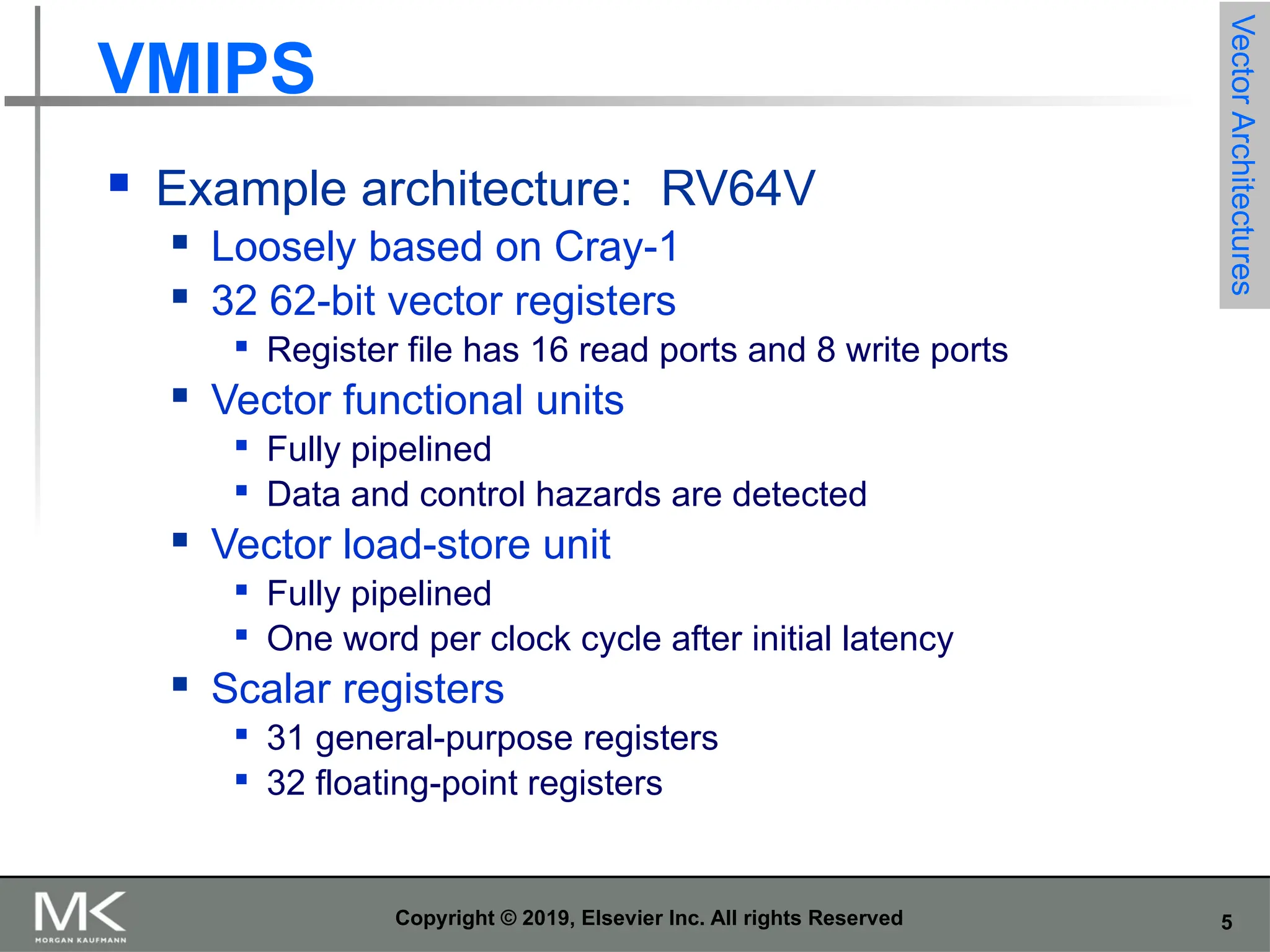 5 Copyright © 2019, Elsevier Inc. All rights Reserved VMIPS  Example architecture: RV64V  Loosely based on Cray-1  32 62-bit vector registers  Register file has 16 read ports and 8 write ports  Vector functional units  Fully pipelined  Data and control hazards are detected  Vector load-store unit  Fully pipelined  One word per clock cycle after initial latency  Scalar registers  31 general-purpose registers  32 floating-point registers Vector Architectures 