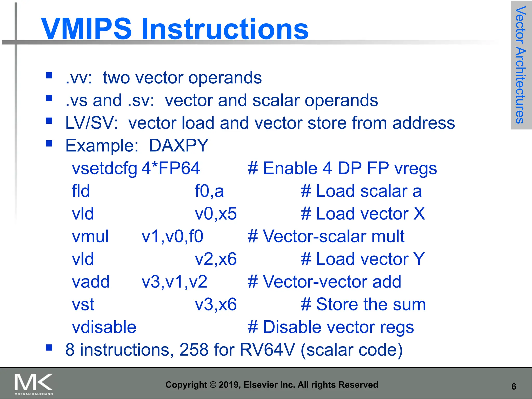 6 Copyright © 2019, Elsevier Inc. All rights Reserved VMIPS Instructions  .vv: two vector operands  .vs and .sv: vector and scalar operands  LV/SV: vector load and vector store from address  Example: DAXPY vsetdcfg 4*FP64 # Enable 4 DP FP vregs fld f0,a # Load scalar a vld v0,x5 # Load vector X vmul v1,v0,f0 # Vector-scalar mult vld v2,x6 # Load vector Y vadd v3,v1,v2 # Vector-vector add vst v3,x6 # Store the sum vdisable # Disable vector regs  8 instructions, 258 for RV64V (scalar code) Vector Architectures 