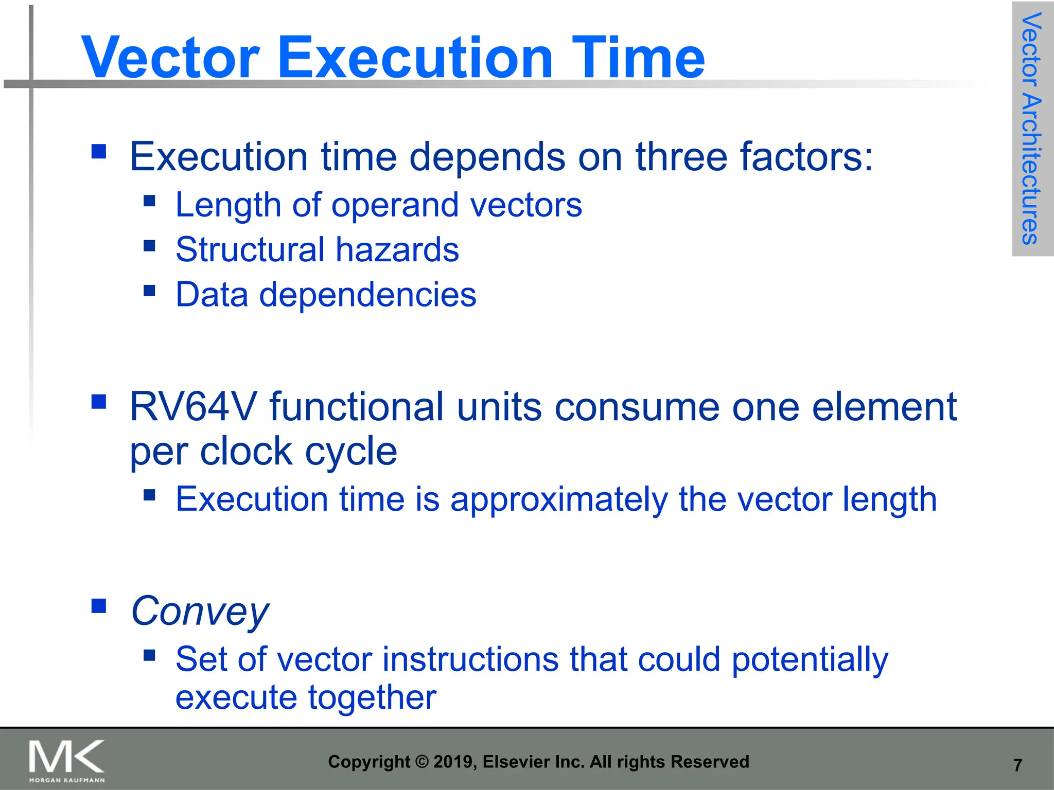 7 Copyright © 2019, Elsevier Inc. All rights Reserved Vector Execution Time  Execution time depends on three factors:  Length of operand vectors  Structural hazards  Data dependencies  RV64V functional units consume one element per clock cycle  Execution time is approximately the vector length  Convey  Set of vector instructions that could potentially execute together Vector Architectures 
