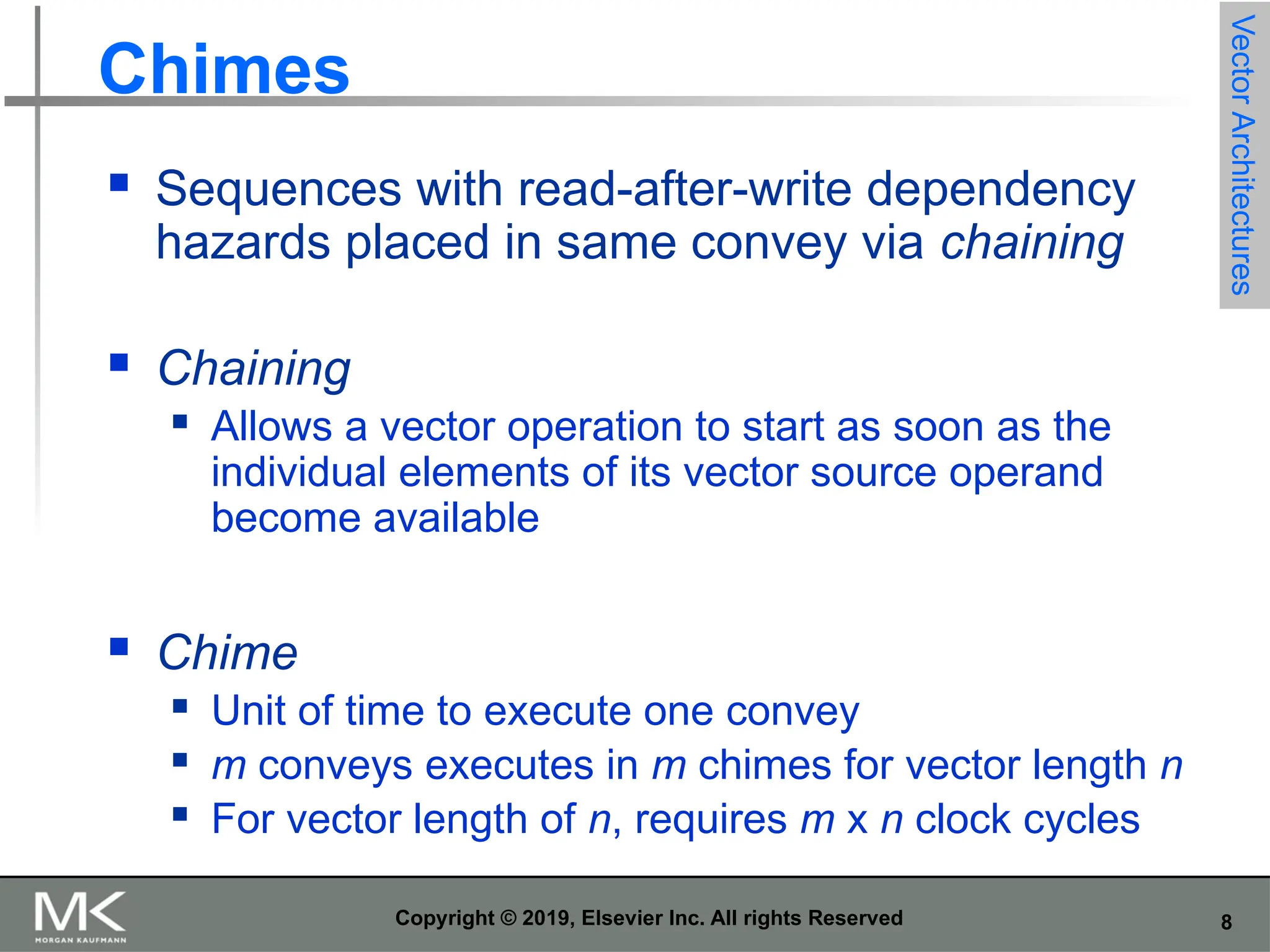 8 Copyright © 2019, Elsevier Inc. All rights Reserved Chimes  Sequences with read-after-write dependency hazards placed in same convey via chaining  Chaining  Allows a vector operation to start as soon as the individual elements of its vector source operand become available  Chime  Unit of time to execute one convey  m conveys executes in m chimes for vector length n  For vector length of n, requires m x n clock cycles Vector Architectures 