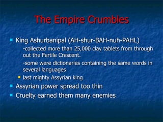 The Empire Crumbles King Ashurbanipal (AH-shur-BAH-nuh-PAHL) -collected more than 25,000 clay tablets from through out the Fertile Crescent. -some were dictionaries containing the same words in several languages last mighty Assyrian king Assyrian power spread too thin Cruelty earned them many enemies 
