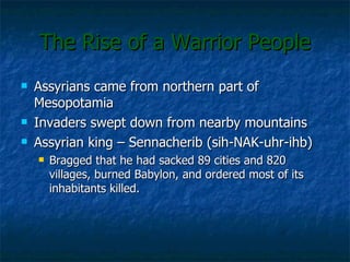 The Rise of a Warrior People Assyrians came from northern part of Mesopotamia Invaders swept down from nearby mountains Assyrian king – Sennacherib (sih-NAK-uhr-ihb) Bragged that he had sacked 89 cities and 820 villages, burned Babylon, and ordered most of its inhabitants killed. 