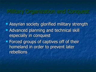 Military Organization and Conquest Assyrian society glorified military strength Advanced planning and technical skill especially in conquest Forced groups of captives off of their homeland in order to prevent later rebellions  