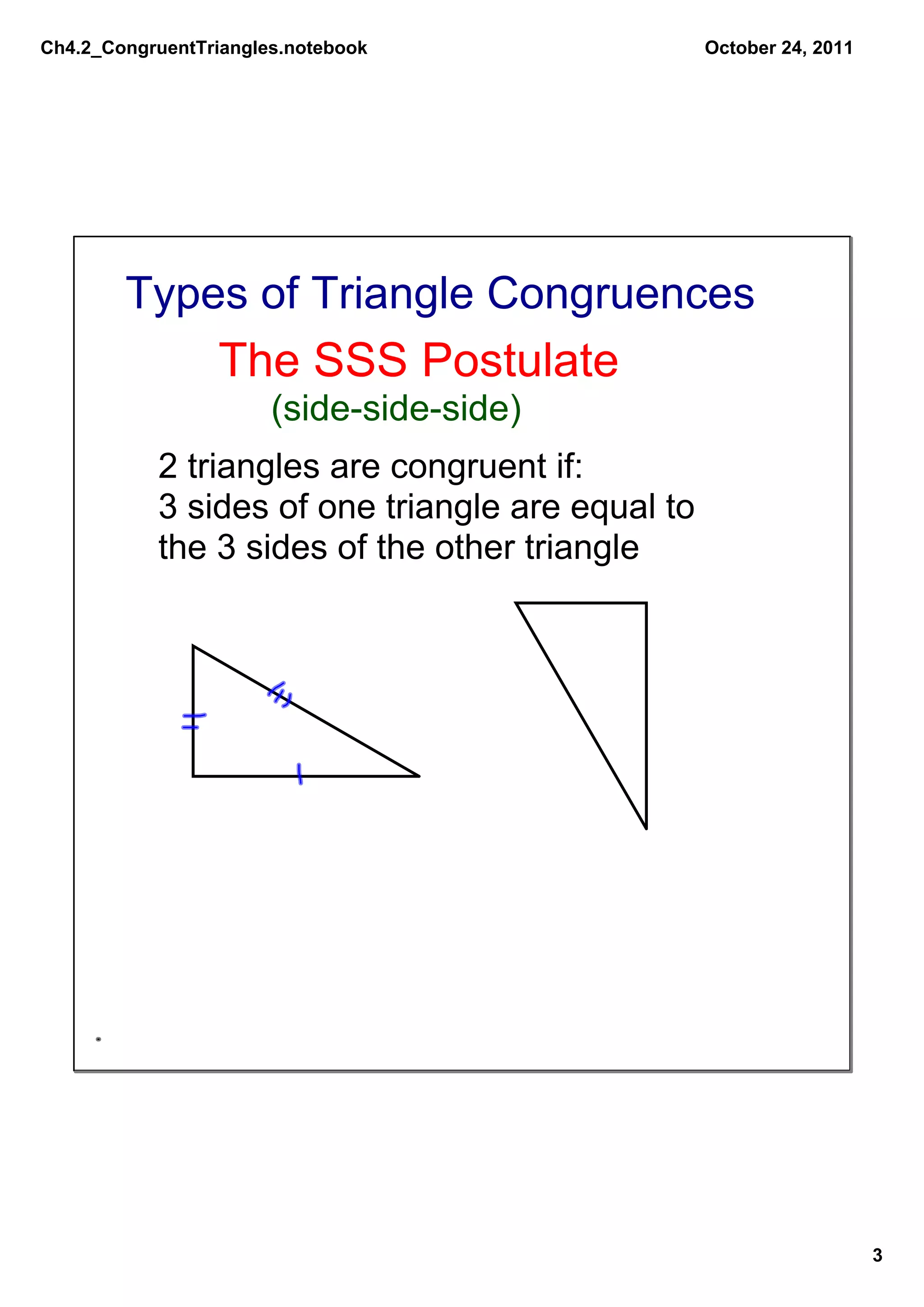 Ch4.2_CongruentTriangles.notebook                  October 24, 2011




        Types of Triangle Congruences
                 The SSS Postulate
                       (side­side­side)
           2 triangles are congruent if:
           3 sides of one triangle are equal to 
           the 3 sides of the other triangle




                                                                      3
 