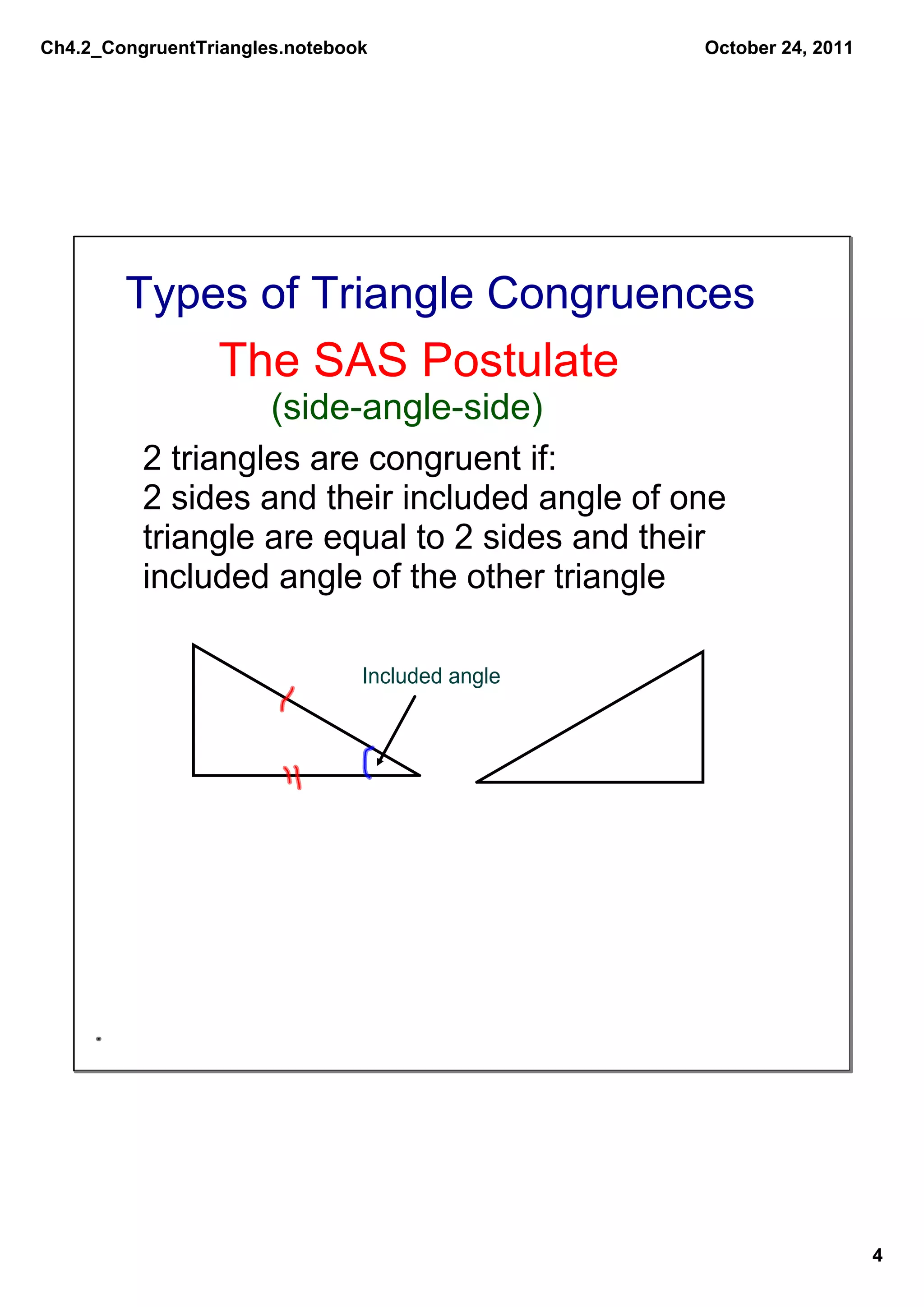 Ch4.2_CongruentTriangles.notebook                October 24, 2011




        Types of Triangle Congruences
                 The SAS Postulate
                   (side­angle­side)
          2 triangles are congruent if:
          2 sides and their included angle of one 
          triangle are equal to 2 sides and their 
          included angle of the other triangle

                                Included angle




                                                                    4
 