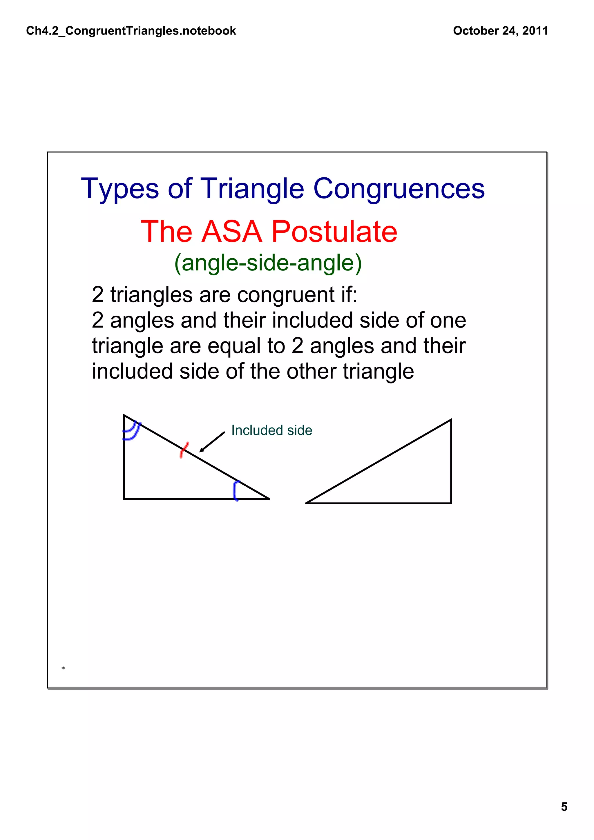 Ch4.2_CongruentTriangles.notebook               October 24, 2011




        Types of Triangle Congruences
                 The ASA Postulate
                   (angle­side­angle)
          2 triangles are congruent if:
          2 angles and their included side of one 
          triangle are equal to 2 angles and their 
          included side of the other triangle

                                Included side




                                                                   5
 