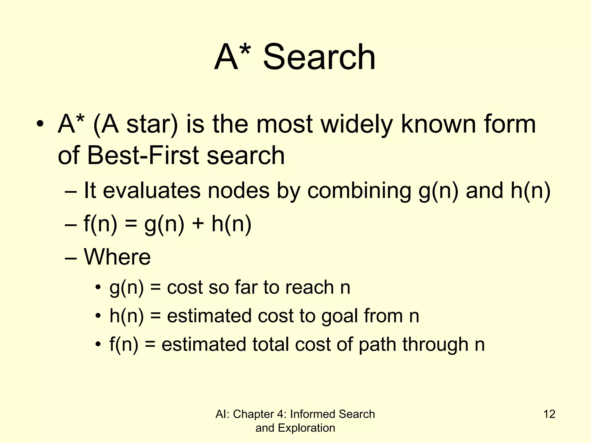 AI: Chapter 4: Informed Search
and Exploration
12
A* Search
• A* (A star) is the most widely known form
of Best-First search
– It evaluates nodes by combining g(n) and h(n)
– f(n) = g(n) + h(n)
– Where
• g(n) = cost so far to reach n
• h(n) = estimated cost to goal from n
• f(n) = estimated total cost of path through n
 
