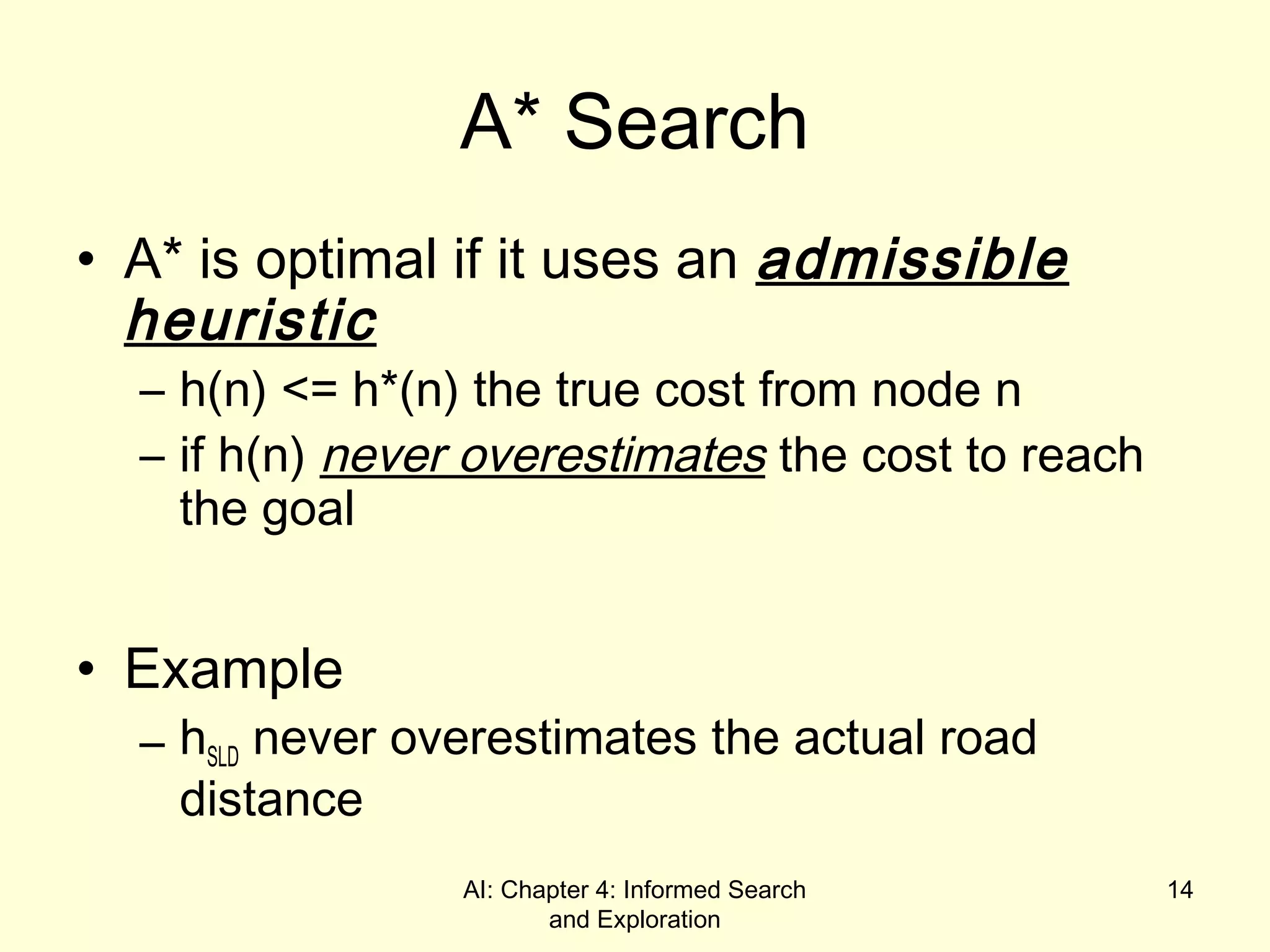 AI: Chapter 4: Informed Search
and Exploration
14
A* Search
• A* is optimal if it uses an admissible
heuristic
– h(n) <= h*(n) the true cost from node n
– if h(n) never overestimates the cost to reach
the goal
• Example
– hSLD never overestimates the actual road
distance
 