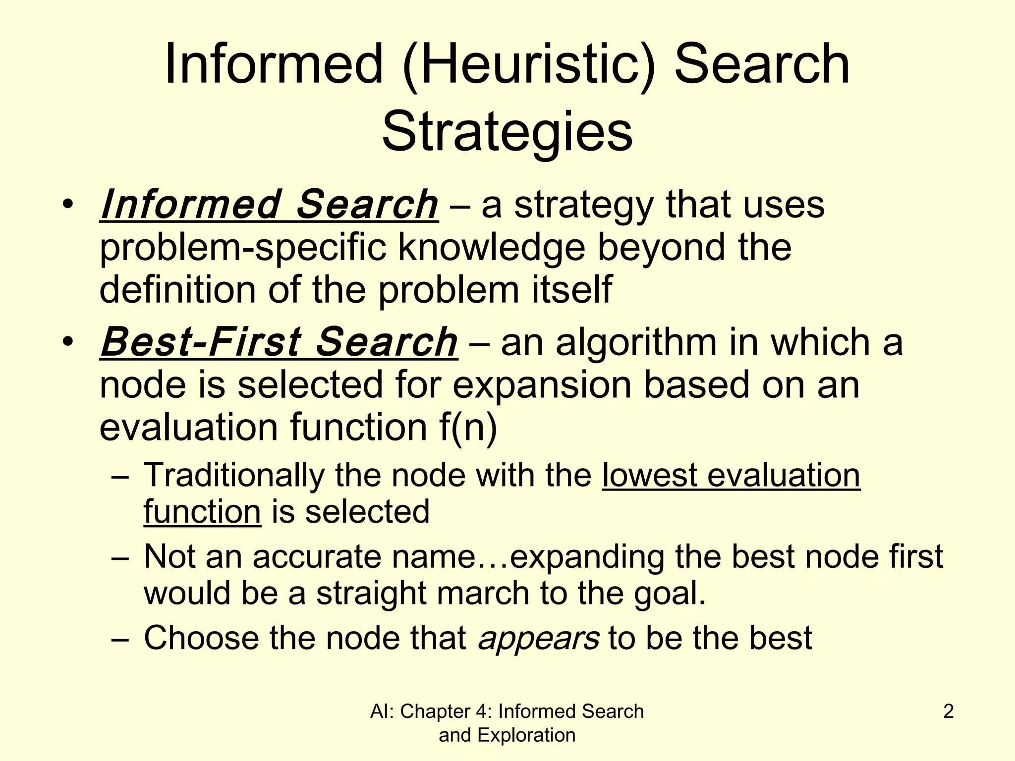 AI: Chapter 4: Informed Search
and Exploration
2
Informed (Heuristic) Search
Strategies
• Informed Search – a strategy that uses
problem-specific knowledge beyond the
definition of the problem itself
• Best-First Search – an algorithm in which a
node is selected for expansion based on an
evaluation function f(n)
– Traditionally the node with the lowest evaluation
function is selected
– Not an accurate name…expanding the best node first
would be a straight march to the goal.
– Choose the node that appears to be the best
 