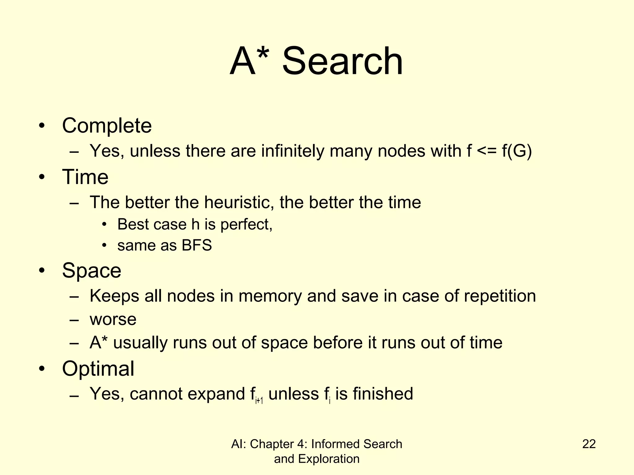 AI: Chapter 4: Informed Search
and Exploration
22
A* Search
• Complete
– Yes, unless there are infinitely many nodes with f <= f(G)
• Time
– The better the heuristic, the better the time
• Best case h is perfect,
• same as BFS
• Space
– Keeps all nodes in memory and save in case of repetition
– worse
– A* usually runs out of space before it runs out of time
• Optimal
– Yes, cannot expand fi+1 unless fi is finished
 