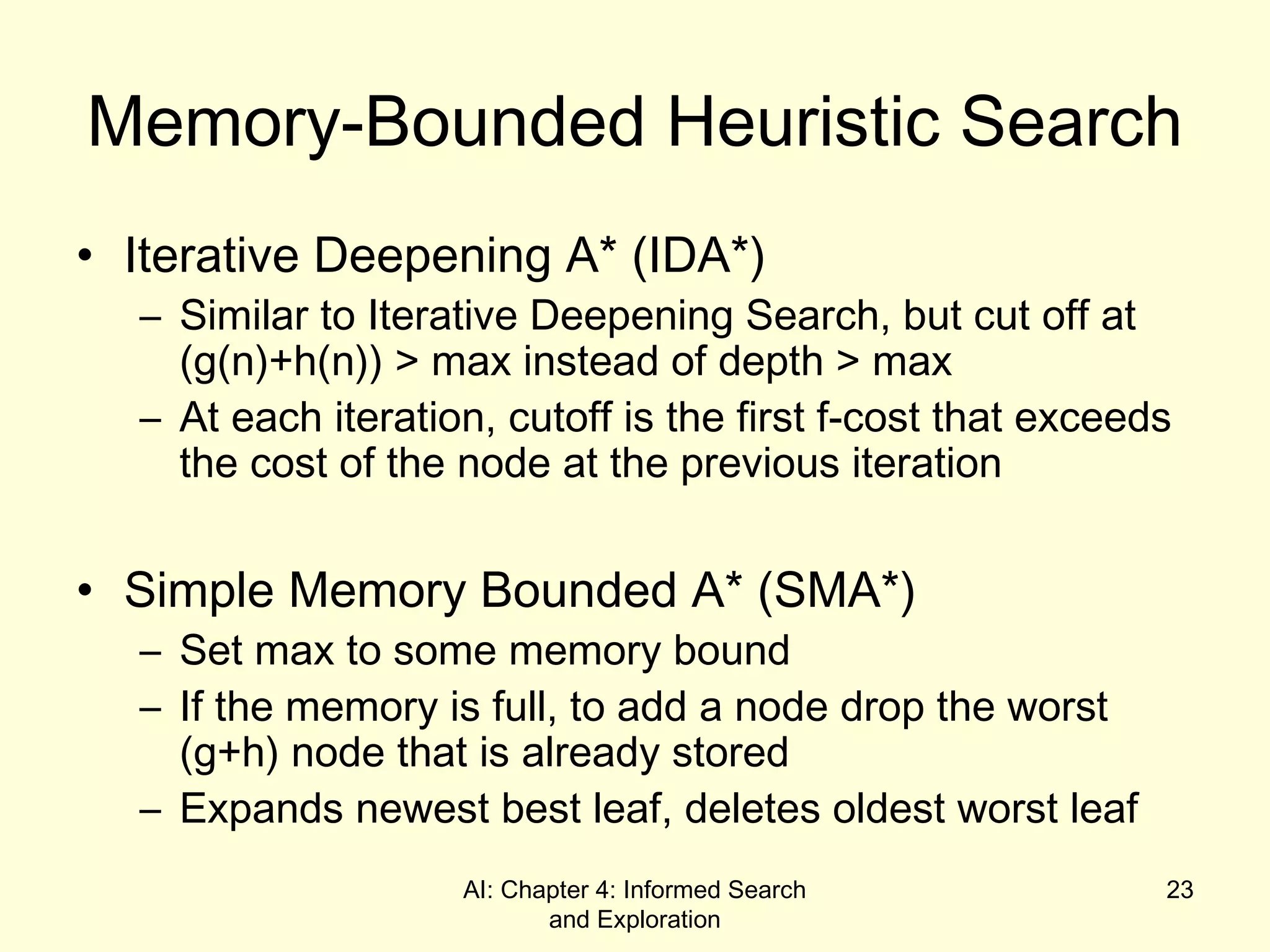 AI: Chapter 4: Informed Search
and Exploration
23
Memory-Bounded Heuristic Search
• Iterative Deepening A* (IDA*)
– Similar to Iterative Deepening Search, but cut off at
(g(n)+h(n)) > max instead of depth > max
– At each iteration, cutoff is the first f-cost that exceeds
the cost of the node at the previous iteration
• Simple Memory Bounded A* (SMA*)
– Set max to some memory bound
– If the memory is full, to add a node drop the worst
(g+h) node that is already stored
– Expands newest best leaf, deletes oldest worst leaf
 