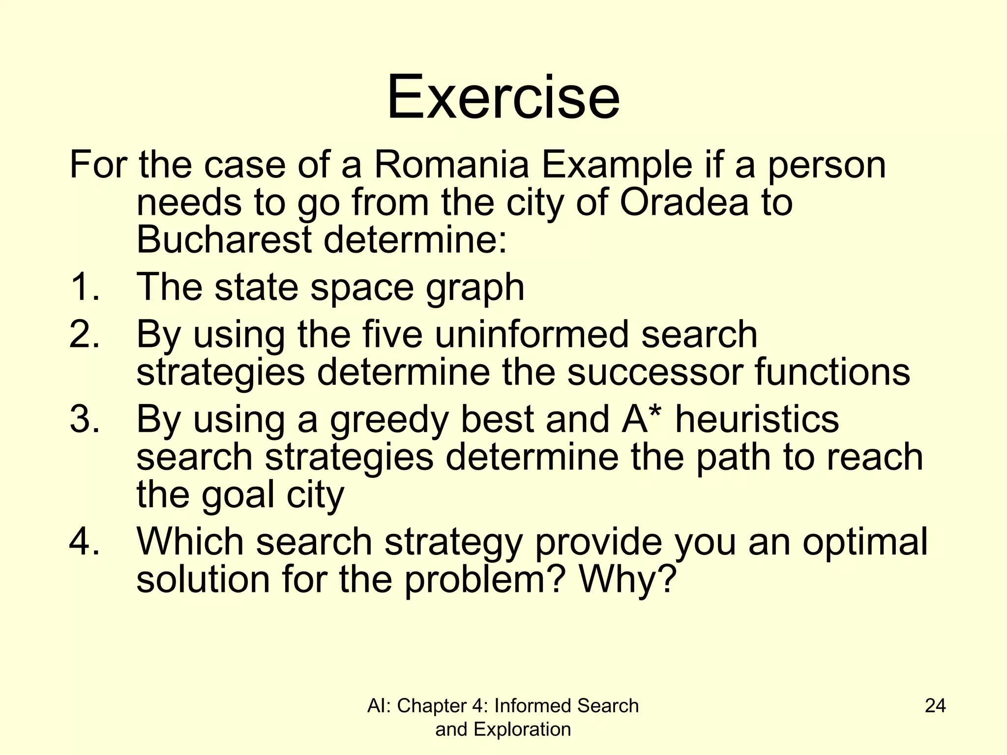 AI: Chapter 4: Informed Search
and Exploration
24
Exercise
For the case of a Romania Example if a person
needs to go from the city of Oradea to
Bucharest determine:
1. The state space graph
2. By using the five uninformed search
strategies determine the successor functions
3. By using a greedy best and A* heuristics
search strategies determine the path to reach
the goal city
4. Which search strategy provide you an optimal
solution for the problem? Why?
 