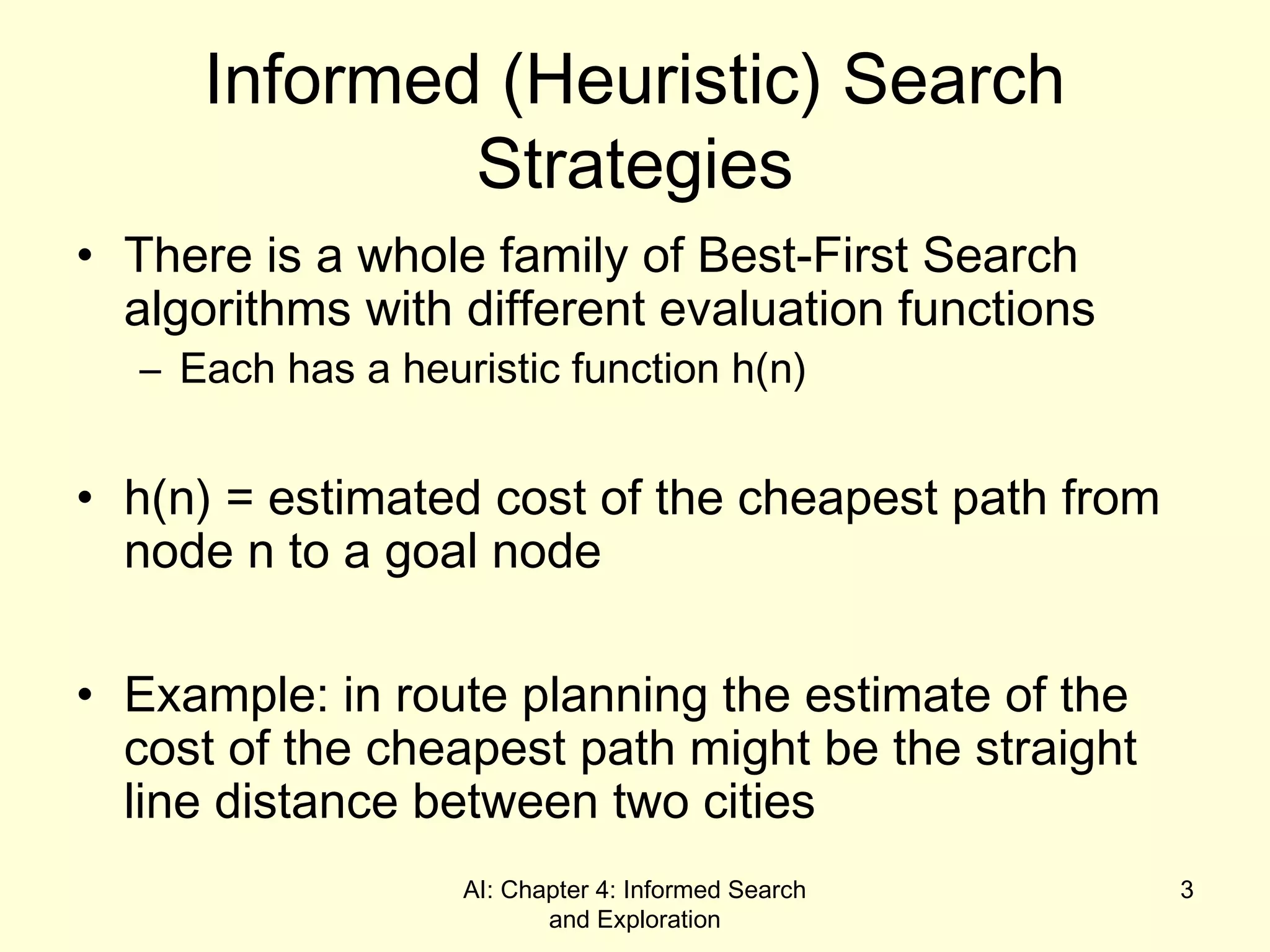 AI: Chapter 4: Informed Search
and Exploration
3
Informed (Heuristic) Search
Strategies
• There is a whole family of Best-First Search
algorithms with different evaluation functions
– Each has a heuristic function h(n)
• h(n) = estimated cost of the cheapest path from
node n to a goal node
• Example: in route planning the estimate of the
cost of the cheapest path might be the straight
line distance between two cities
 