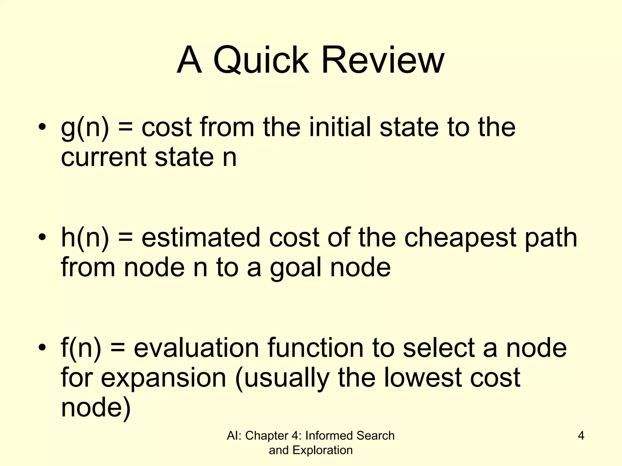 AI: Chapter 4: Informed Search
and Exploration
4
A Quick Review
• g(n) = cost from the initial state to the
current state n
• h(n) = estimated cost of the cheapest path
from node n to a goal node
• f(n) = evaluation function to select a node
for expansion (usually the lowest cost
node)
 
