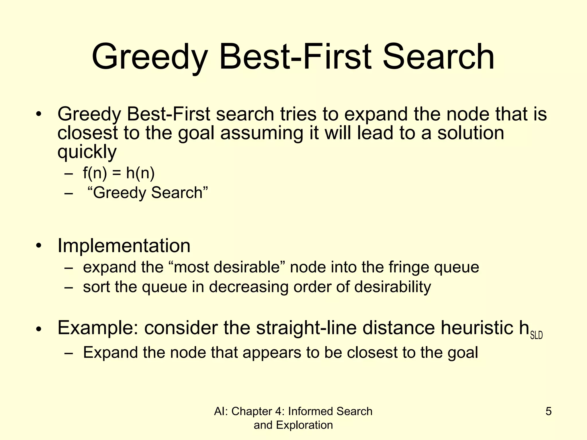 AI: Chapter 4: Informed Search
and Exploration
5
Greedy Best-First Search
• Greedy Best-First search tries to expand the node that is
closest to the goal assuming it will lead to a solution
quickly
– f(n) = h(n)
– “Greedy Search”
• Implementation
– expand the “most desirable” node into the fringe queue
– sort the queue in decreasing order of desirability
• Example: consider the straight-line distance heuristic hSLD
– Expand the node that appears to be closest to the goal
 