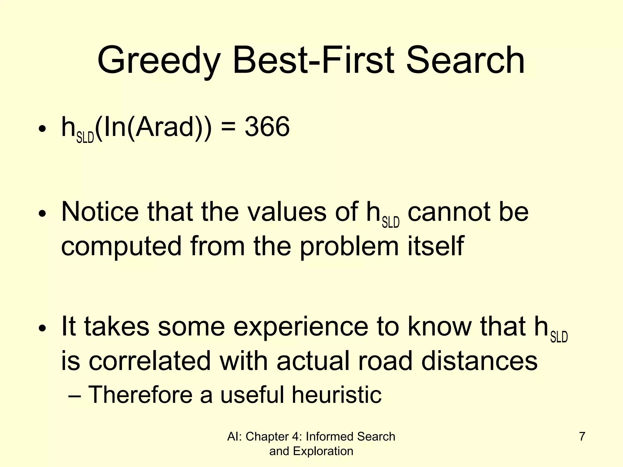 AI: Chapter 4: Informed Search
and Exploration
7
Greedy Best-First Search
• hSLD(In(Arad)) = 366
• Notice that the values of hSLD cannot be
computed from the problem itself
• It takes some experience to know that hSLD
is correlated with actual road distances
– Therefore a useful heuristic
 
