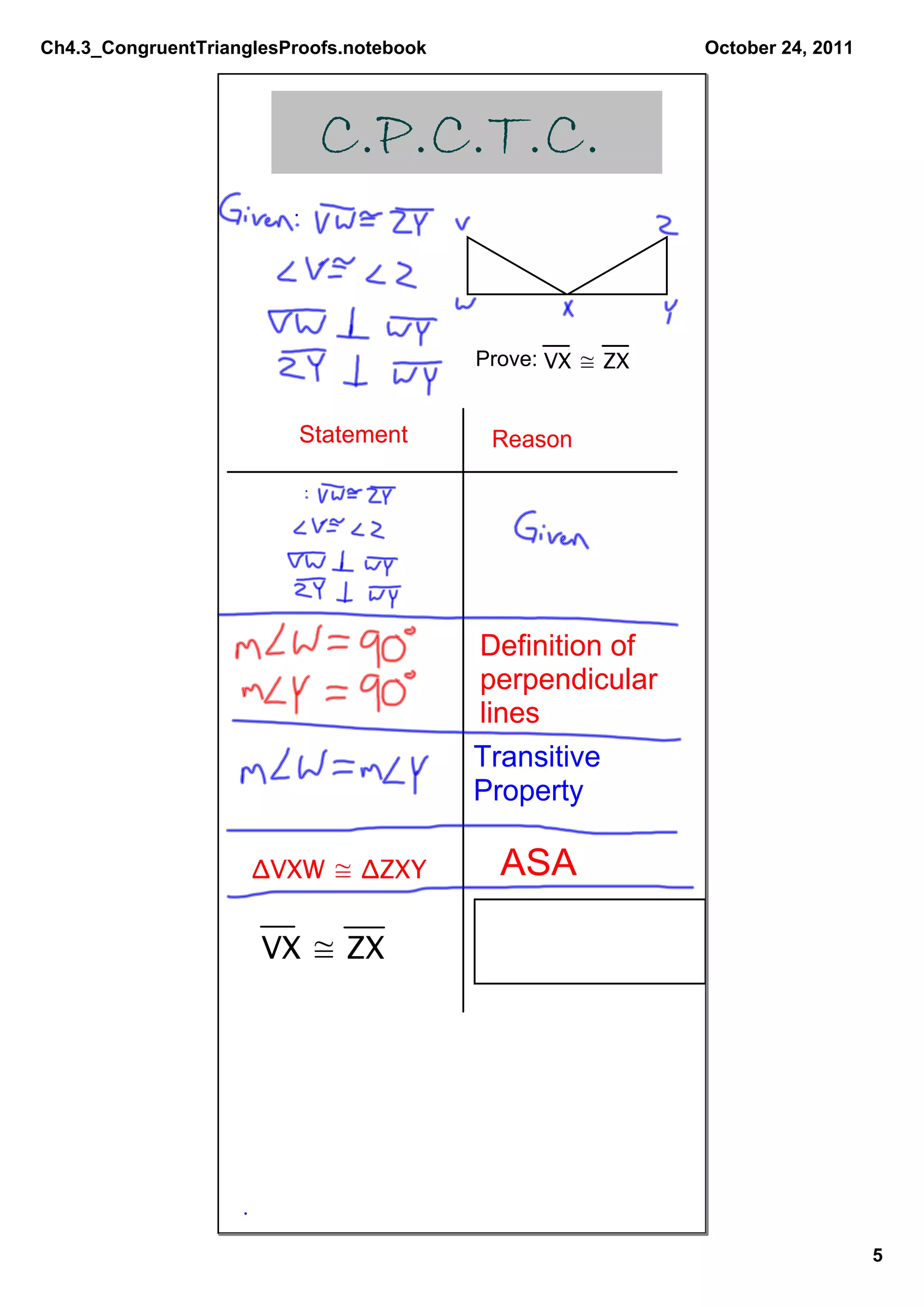Ch4.3_CongruentTrianglesProofs.notebook                    October 24, 2011




                            C.P.C.T.C.


                                          Prove: VX ≅ ZX


                          Statement        Reason




                                          Definition of
                                          perpendicular
                                          lines
                                          Transitive 
                                          Property

                     ΔVXW ≅ ΔZXY            ASA

                      VX ≅ ZX




                                                                              5
 