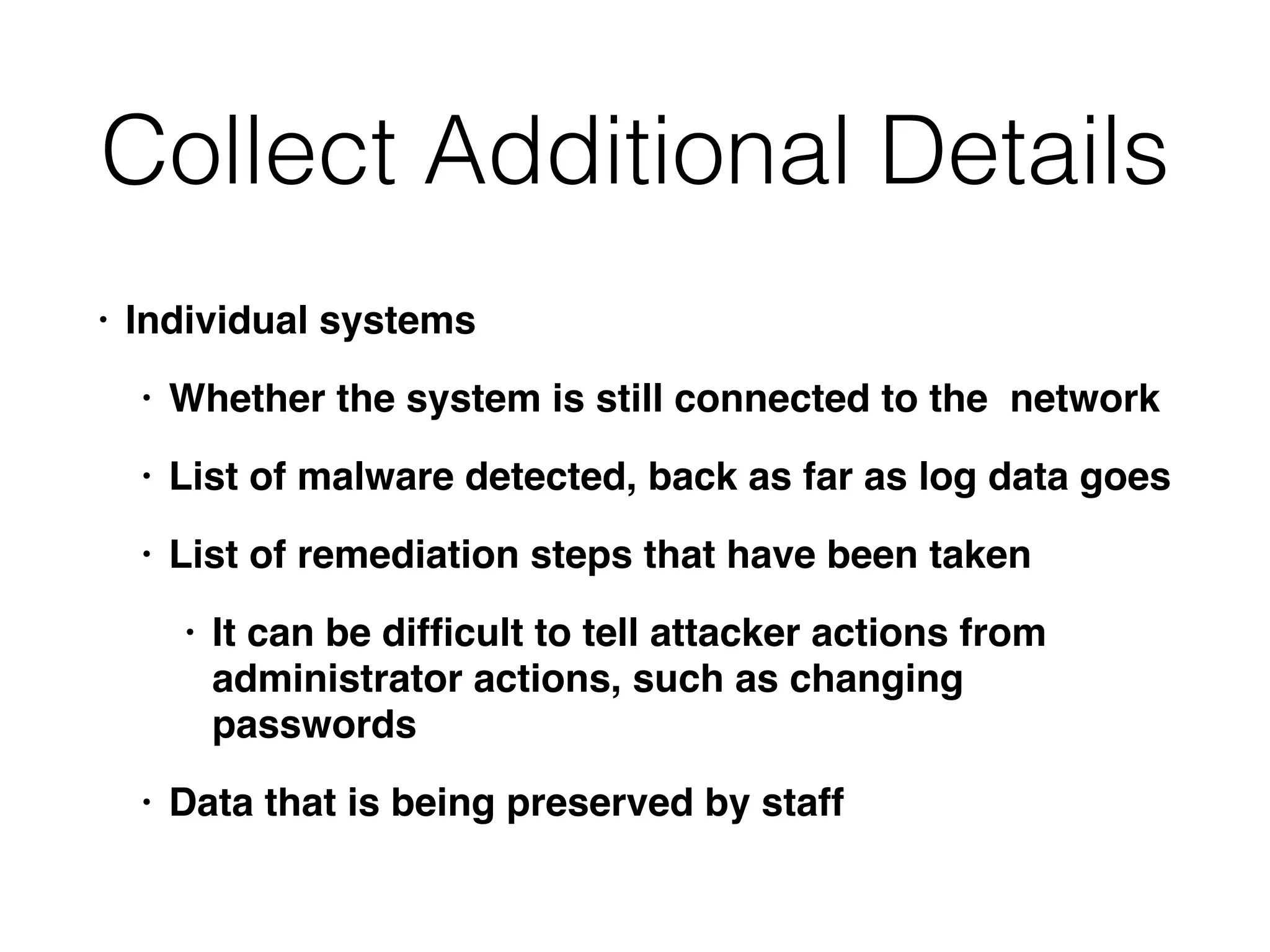Collect Additional Details
• Individual systems
• Whether the system is still connected to the network
• List of malware detected, back as far as log data goes
• List of remediation steps that have been taken
• It can be difﬁcult to tell attacker actions from
administrator actions, such as changing
passwords
• Data that is being preserved by staff
 
