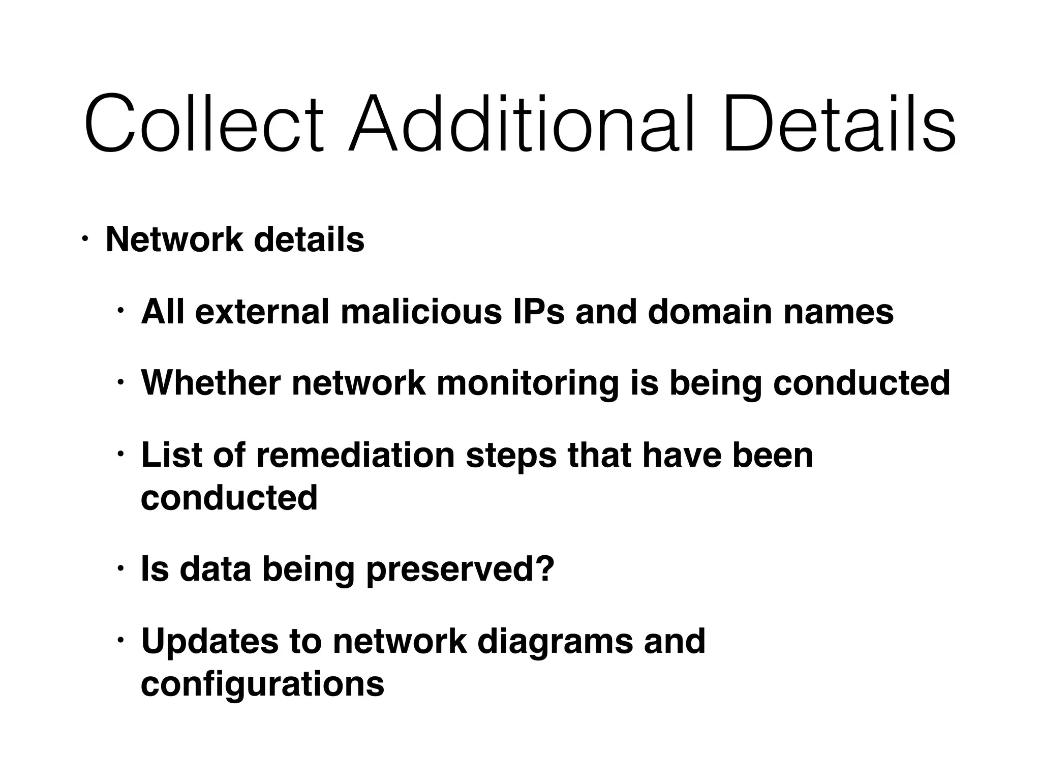 Collect Additional Details
• Network details
• All external malicious IPs and domain names
• Whether network monitoring is being conducted
• List of remediation steps that have been
conducted
• Is data being preserved?
• Updates to network diagrams and
conﬁgurations
 