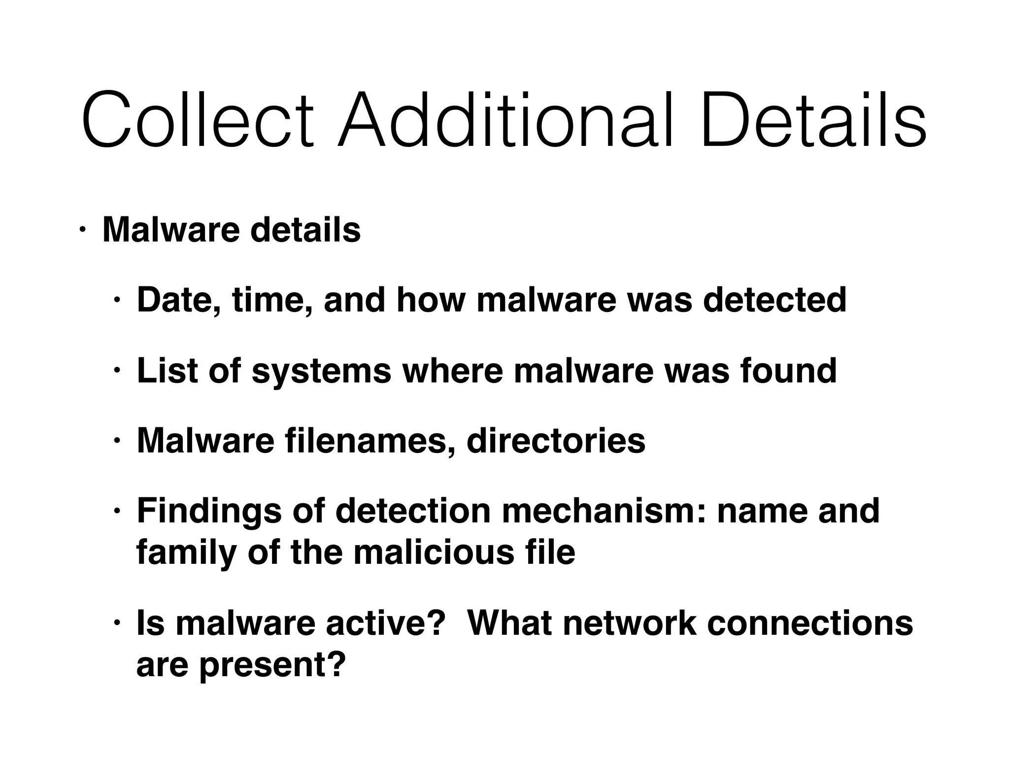 Collect Additional Details
• Malware details
• Date, time, and how malware was detected
• List of systems where malware was found
• Malware ﬁlenames, directories
• Findings of detection mechanism: name and
family of the malicious ﬁle
• Is malware active? What network connections
are present?
 