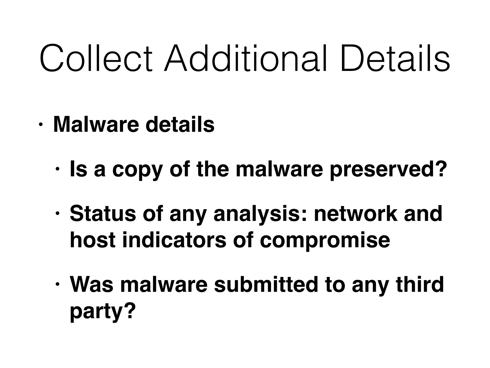 Collect Additional Details
• Malware details
• Is a copy of the malware preserved?
• Status of any analysis: network and
host indicators of compromise
• Was malware submitted to any third
party?
 