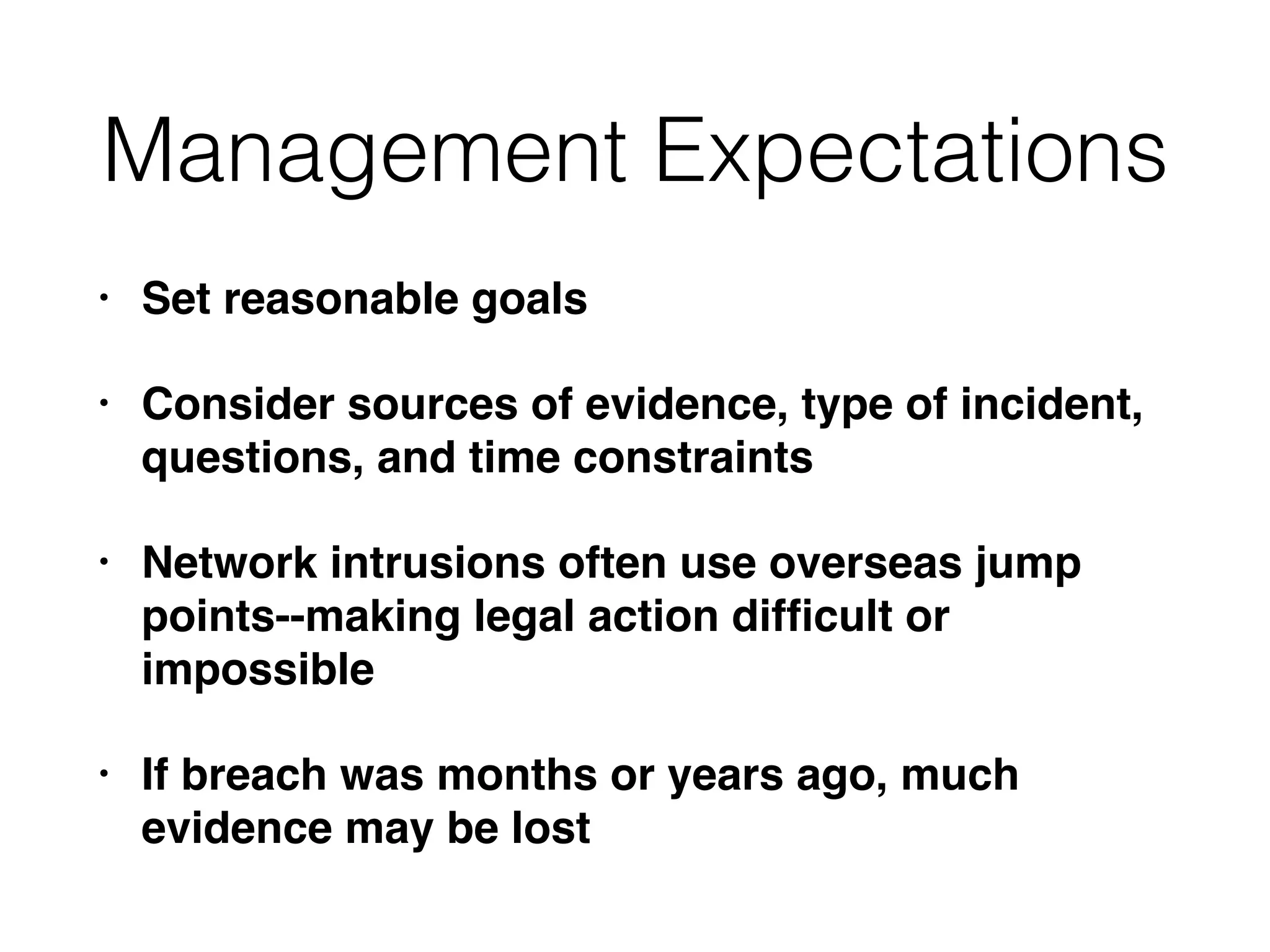 Management Expectations
• Set reasonable goals
• Consider sources of evidence, type of incident,
questions, and time constraints
• Network intrusions often use overseas jump
points--making legal action difﬁcult or
impossible
• If breach was months or years ago, much
evidence may be lost
 