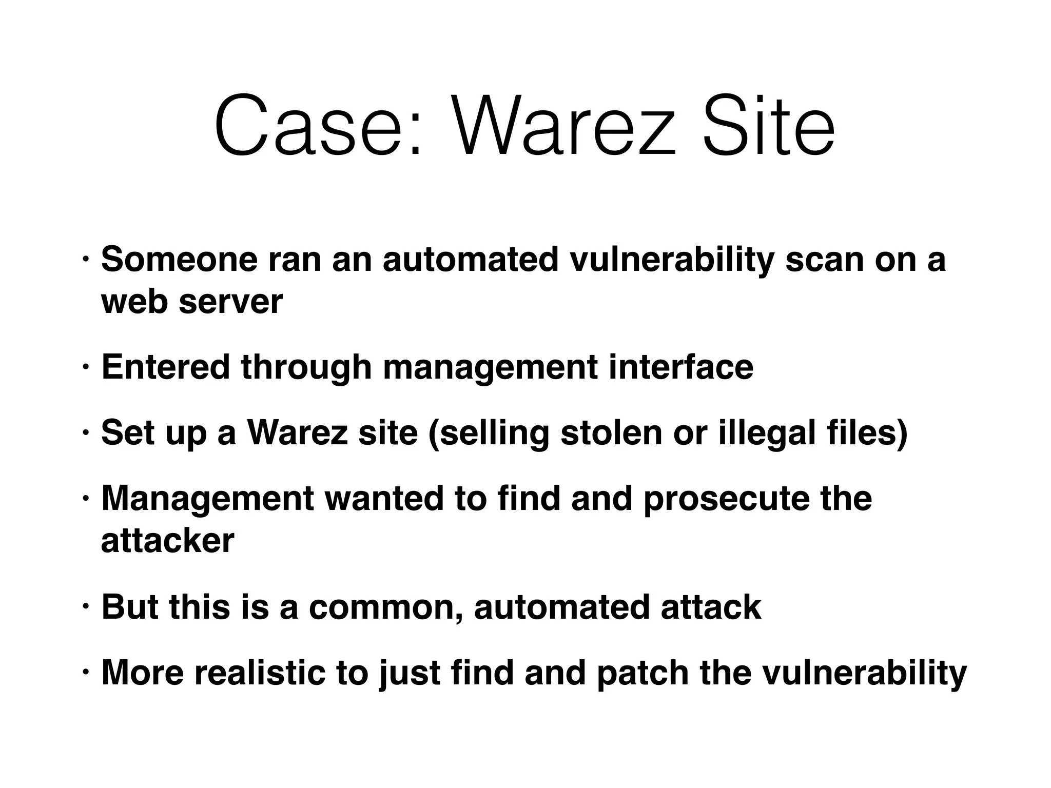 Case: Warez Site
• Someone ran an automated vulnerability scan on a
web server
• Entered through management interface
• Set up a Warez site (selling stolen or illegal ﬁles)
• Management wanted to ﬁnd and prosecute the
attacker
• But this is a common, automated attack
• More realistic to just ﬁnd and patch the vulnerability
 