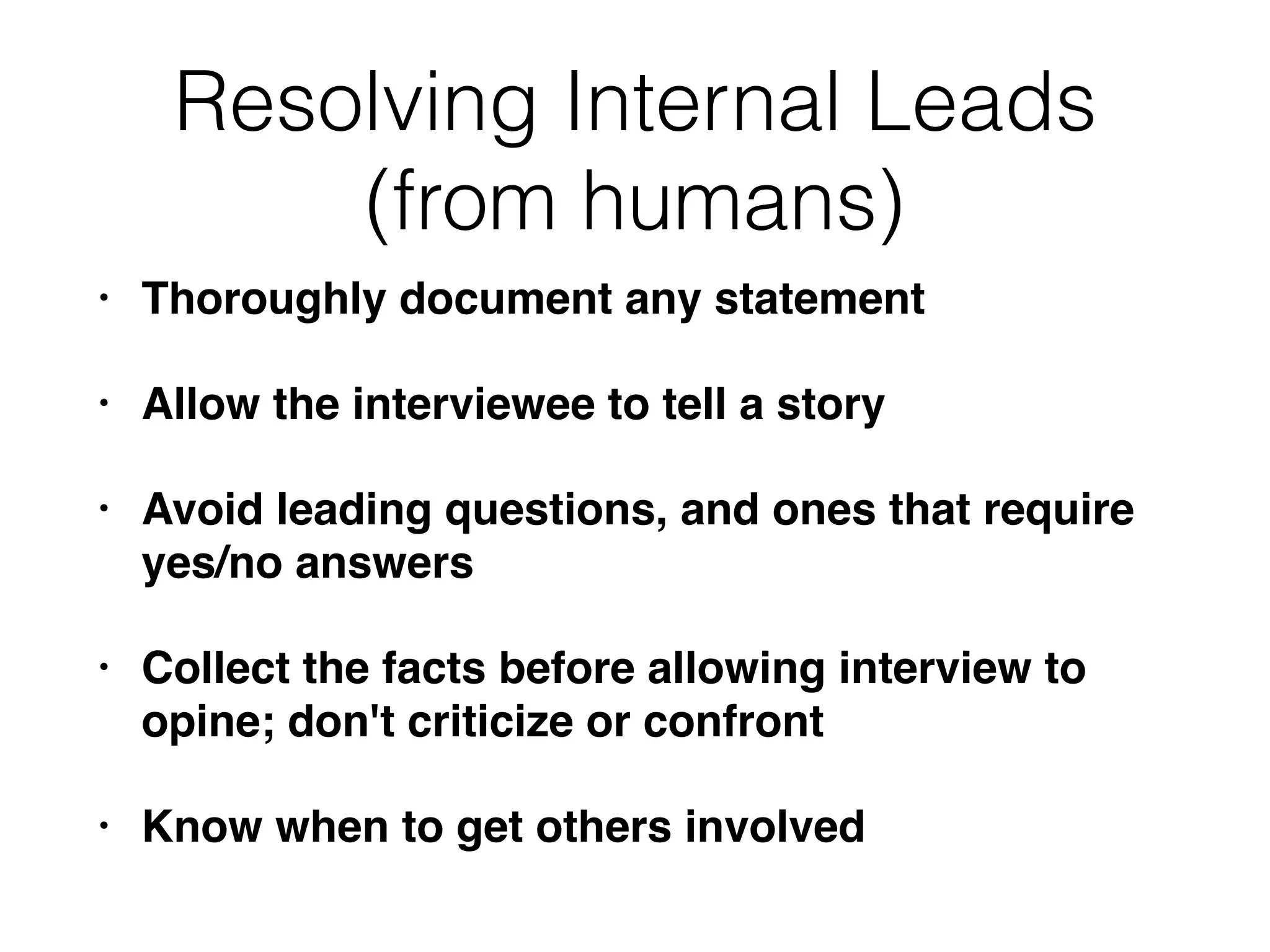 Resolving Internal Leads
(from humans)
• Thoroughly document any statement
• Allow the interviewee to tell a story
• Avoid leading questions, and ones that require
yes/no answers
• Collect the facts before allowing interview to
opine; don't criticize or confront
• Know when to get others involved
 