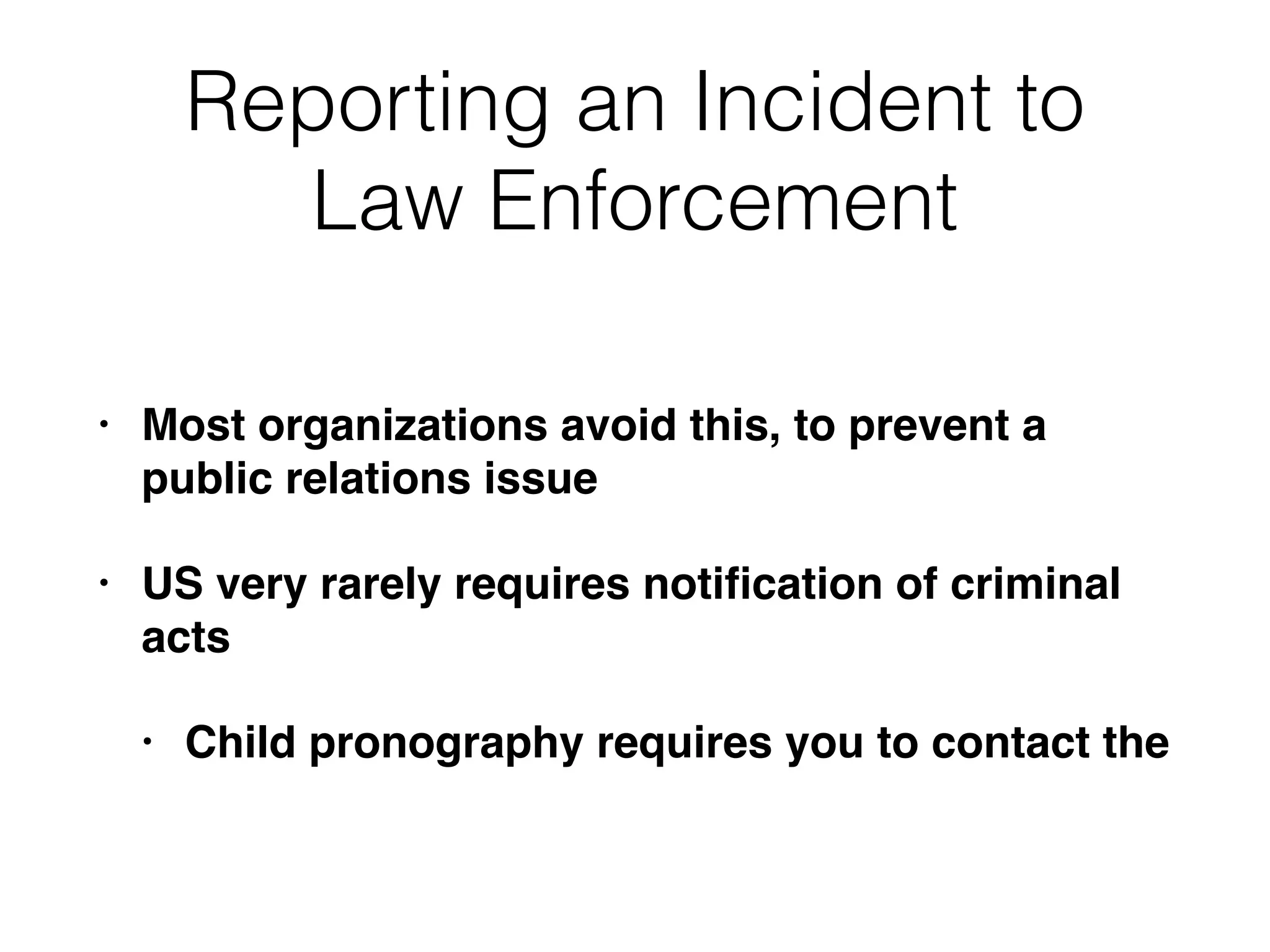 Reporting an Incident to
Law Enforcement
• Most organizations avoid this, to prevent a
public relations issue
• US very rarely requires notiﬁcation of criminal
acts
• Child pronography requires you to contact the
 