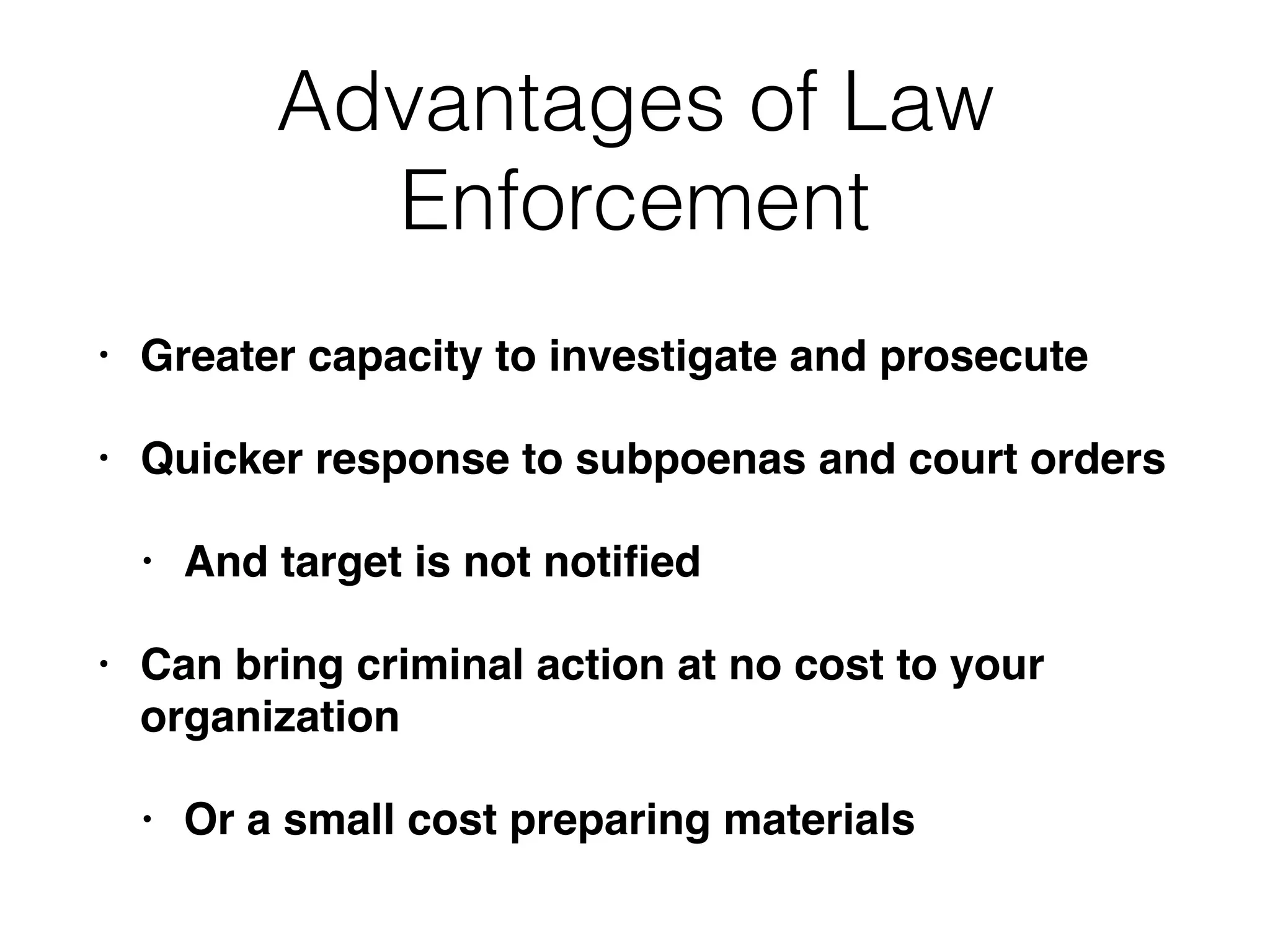 Advantages of Law
Enforcement
• Greater capacity to investigate and prosecute
• Quicker response to subpoenas and court orders
• And target is not notiﬁed
• Can bring criminal action at no cost to your
organization
• Or a small cost preparing materials
 