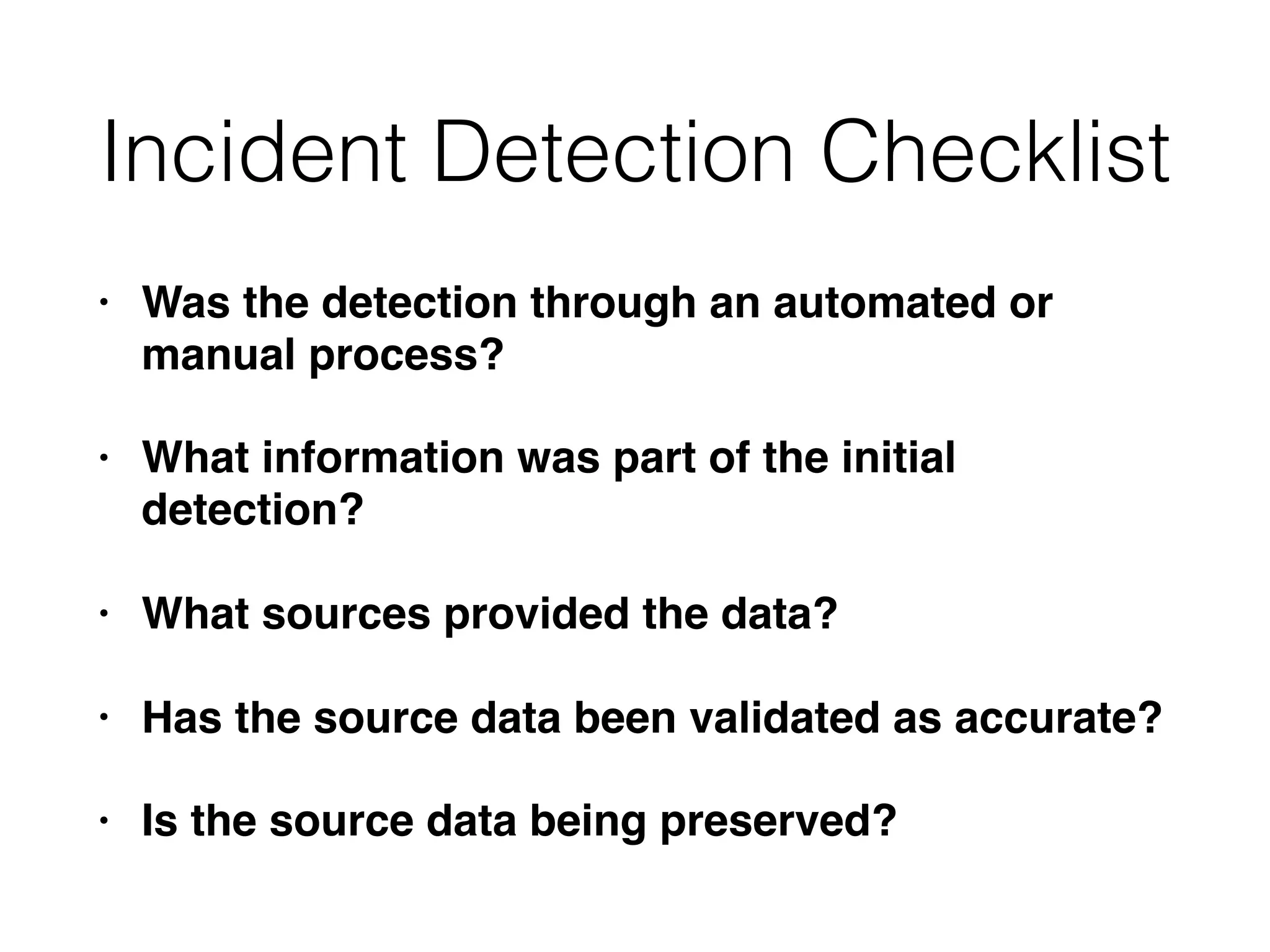 Incident Detection Checklist
• Was the detection through an automated or
manual process?
• What information was part of the initial
detection?
• What sources provided the data?
• Has the source data been validated as accurate?
• Is the source data being preserved?
 